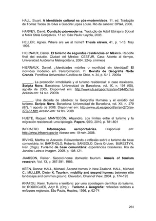 HALL, Stuart. A identidade cultural na pós-modernidade. 11. ed. Tradução
de Tomaz Tadeu da Silva e Guacira Lopes Louro. Rio de Janeiro: DP&A, 2006.

HARVEY, David. Condição pós-moderna. Tradução de Adail Ubirajara Sobral
e Mara Stela Gonçalves. 17 ed. São Paulo: Loyola, 2008.

HELLER, Agnes. Where are we at home? Thesis eleven, 41, p. 1-18, May
1995.

HIERNAUX, Daniel. El turismo de segundas residencias en México. Reporte
final del estudio. Ciudad del México: CESTUR, Casa Abierta al tiempo,
Universidad Autónoma Metropolitana, 2004. 224p. (mimeo)

HIERNAUX, Daniel. ¿Identidades móviles o movilidad sin identidad? El
individuo moderno em transformación. In: Revista de Geografía Norte
Grande. Pontifícia Universidad Católica de Chile. n. 34, p. 5-17, 2005a

______. La promoción inmobiliaria y el turismo residencial: el caso mexicano.
Scripta Nova. Barcelona: Universidad de Barcelona, vol. IX, n. 194 (05),
agosto de 2005. Disponível em: http://www.ub.es/geocrit/sn/sn-194-05.htm
Acesso em: 14 out. 2005b

______. Una década de câmbios: la Geografía Humana y el estúdio del
turismo. Scripta Nova. Barcelona: Universidad de Barcelona, vol. XII, n. 270
(87), 1 agosto de 2008. Disponível em: http://www.ub.es/geocrit/sn/sn-270/sn-
270-87.htm Acesso em: 14 fev. 2008

HUETE, Raquel; MANTECÓN, Alejandro. Los límites entre el turismo y la
migración residencial: uma tipología. Papers, 95/3, 2010, p. 781-801

INFRAERO          Informações       aeroportuárias.      Disponível      em:
http://www.infraero.gov.br Acesso em: 19 nov. 2008.

IRVING, Martha de Azevedo. Reinventando a reflexão sobre o turismo de base
comunitária. In: BARTHOLO, Roberto; SANSOLO, Davis Gruber; BURSZTYN,
Ivan (Orgs). Turismo de base comunitária: experiências brasileiras. Rio de
Janeiro: Letra e imagem, 2009. p. 108-121.

JAAKSON, Reiner. Second-home domestic tourism. Annals of tourism
research. Vol. 13, p. 367-391. 1986.

KEEN, Donna; HALL, Michael. Second homes in New Zealand. HALL, Michael
C.; MULLER, Dieter K. Tourism, mobility and second homes: between elite
landscape and common ground. Clevedon, Channel View, 2004. p. 174-195

KNAFOU, Remi. Turismo e território: por uma abordagem científica do turismo.
In: RODRIGUES, Adyr B. (Org.). Turismo e Geografia: reflexões teóricas e
enfoques regionais. São Paulo, Hucitec, 1996. p. 62-74




                                                                         264
 