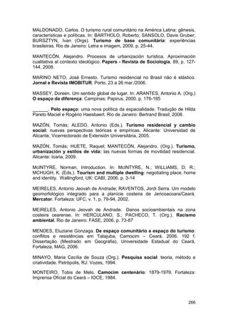 MALDONADO, Carlos. O turismo rural comunitário na América Latina: gênesis,
características e políticas. In: BARTHOLO, Roberto; SANSOLO, Davis Gruber;
BURSZTYN, Ivan (Orgs). Turismo de base comunitária: experiências
brasileiras. Rio de Janeiro: Letra e imagem, 2009. p. 25-44.

MANTECÓN, Alejandro. Procesos de urbanización turística. Aproximación
cualitativa al contexto ideológico. Papers - Revista de Sociología, 89, p. 127-
144, 2008.

MARINO NETO, José Ernesto. Turismo residencial no Brasil não é elástico.
Jornal e Revista IMOBITUR. Porto, 23 a 26 mar./2006.

MASSEY, Doreen. Um sentido global de lugar. In: ARANTES, Antonio A. (Org.)
O espaço da diferença. Campinas: Papirus, 2000. p. 176-185

______. Pelo espaço: uma nova política da espacialidade. Tradução de Hilda
Pareto Maciel e Rogério Haesbaert. Rio de Janeiro: Bertrand Brasil, 2008.

MAZÓN, Tomás; ALEDO, Antonio (Eds.). Turismo residencial y cambio
social: nuevas perspectivas teóricas e empíricas. Alicante: Universidad de
Alicante, Vicerrectorado de Extensión Universitária, 2005.

MAZÓN, Tomás; HUETE, Raquel; MANTECÓN, Alejandro. (Org.). Turismo,
urbanización y estilos de vida: las nuevas formas de movilidad residencial.
Alicante: Icaria, 2009.

McINTYRE, Norman. Introduction. In: McINTYRE, N.; WILLIAMS, D. R.;
MCHUGH, K. (Eds.). Tourism and multiple dwelling: negotiating place, home
and identity. Wallingford, UK: CABI, 2006. p. 3-14

MEIRELES, Antonio Jeovah de Andrade; RAVENTOS, Jordi Serra. Um modelo
geomorfológico integrado para a planície costeira de Jericoacoara/Ceará.
Mercator. Fortaleza: UFC, v. 1, p. 79-94, 2002.

MEIRELES, Antonio Jeovah de Andrade. Danos socioambientais na zona
costeira cearense. In: HERCULANO, S.; PACHECO, T. (Org.). Racismo
ambiental. Rio de Janeiro: FASE, 2006, p. 73-87

MENDES, Eluziane Gonzaga. De espaço comunitário a espaço do turismo:
conflitos e resistências em Tatajuba, Camocim – Ceará. 2006. 192 f.
Dissertação (Mestrado em Geografia), Universidade Estadual do Ceará,
Fortaleza, MAG, 2006.

MINAYO, Maria Cecília de Souza (Org.). Pesquisa social: teoria, método e
criatividade. Petrópolis, RJ: Vozes, 1994.

MONTEIRO, Tobis de Melo. Camocim centenário: 1879-1979. Fortaleza:
Imprensa Oficial do Ceará – IOCE, 1984.




                                                                           266
 