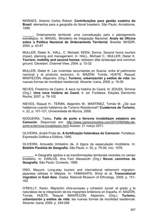 MORAES, Antonio Carlos Robert. Contribuições para gestão costeira do
Brasil: elementos para a geografia do litoral brasileiro. São Paulo: Annablume,
1999.

______. Ordenamento territorial: uma conceituação para o planejamento
estratégico. In: BRASIL. Ministério da Integração Nacional. Anais da Oficina
sobre a Política Nacional de Ordenamento Territorial. Brasília: MI/SDR,
2005. p. 43-47

MULLER, Dieter K.; HALL, C. Michael; KEEN, Donna. Second home tourism
impact, planning and management. In: HALL, Michael C.; MULLER, Dieter K.
Tourism, mobility and second homes: between elite landscape and common
ground. Clevedon, Channel View, 2004. p. 15-32

MULLER, Dieter K. Las viviendas secundarias en Suecia: entre el patrimonio
nacional y el producto exclusivo. In: MAZÓN, Tomás; HUETE, Raquel;
MANTECÓN, Alejandro. (Org.). Turismo, urbanización y estilos de vida: las
nuevas formas de movilidad residencial. Alicante: Icaria, 2009. p. 19-36

NEVES, Frederico de Castro. A seca na história do Ceará. In: SOUZA, Simone
(Org.). Uma nova história do Ceará. 4. ed. Fortaleza: Edições Demócrito
Rocha, 2007. p. 76-102

NIEVES, Raquel H.; TERÁN, Alejandro M.; MARTÍNEZ, Tomás M. ¿De que
hablamos cuando hablamos de Turismo Residencial? Cuadernos de Turismo,
n. 22, p. 101-121, Universidade de Murcia, 2008.

NOGUEIRA, Tadeu. Falta de porto e ferrovia inviabilizam estaleiro em
Camocim. Disponível em: http://www.camocimonline.com/2010/06/falta-de-
porto-e-ferrovia-inviabilizam.html Acesso: 21 março 2011.

OLIVEIRA, André Frota de. A fortificação holandesa do Camocim. Fortaleza:
Expressão Gráfica e Editora, 1995.

OLIVEIRA, Ariovaldo Umbelino de. A lógica da especulação imobiliária. In:
Boletim Paulista de Geografia, São Paulo, n. 55, p. 75-90, nov. 1978.

______. A Geografia agrária e as transformações territoriais recentes no campo
brasileiro. In: CARLOS, Ana Fani Alessandri (Org.) Novos caminhos da
Geografia. São Paulo: Contexto, 1999.

ONO, Mayumi. Long-stay tourism and international retirement migration:
japanese retirees in Malysia. In: YAMASHITA, Shinji et al. Transnational
migration in East Asia. Osaka: National Museum of Ethnology, 2008. p. 151-
162

O’REILLY, Karen. Migración intra-europea y cohesión social: el grado y la
naturaleza de la integración de los migrantes británicos en España. In: MAZÓN,
Tomás; HUETE, Raquel; MANTECÓN, Alejandro. (Org.). Turismo,
urbanización y estilos de vida: las nuevas formas de movilidad residencial.
Alicante: Icaria, 2009. p. 249-268

                                                                           267
 