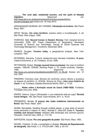 ______. The rural idyll, residential tourism, and the spirit of lifestyle
migration.                           Disponível                      em:
http://www.lboro.ac.uk/departments/ss/lmhub/documents/Anthro-
tourism%20paper.pdf Acesso em: 30 maio 2010.

ORGANIZAÇÃO MUNDIAL DO TURISMO. Introdução ao turismo. São Paulo:
Roca, 2001.

ORTIZ, Renato. Um outro território: ensaios sobre a mundialização. 2. ed.
São Paulo: Olho d’água, 1999.

OVERVAG, Kjell. Second homes in Eastern Norway: from marginal land to
commodity. 2009. 82f. Thesis (Department of Geography). Norwegian
University of Science and Technology, Faculty of Social Sciences and
Technology Management. Trondheim, December 2009.

PEARCE, Douglas. Tourism today: a geographical analysis. New York:
Longman, 1991.

PETERSEN, Samanta. Turismo residencial atrai mercado imobiliário. O povo.
Caderno Economia, p. 25. Fortaleza, 23 out. 2006.

PETTERSON, Robert. Foreign second home purchases: the case of northern
sweden, 1990-96. CERUM, Working Paper n. 14, Umeâ university, Sweden,
1999.                                       Disponível             em:
http://www.umu.se/cerum/publikationer/pdfs/CWP_14_99.pdf Acesso em: 21
mar. 2007

PINHEIRO, Francisco José. Mundos em confronto: povos nativos e europeus
na disputa do território. In: SOUZA, Simone de (Org.). Uma nova história do
Ceará. 4. ed. Fortaleza: Edições Demócrito Rocha, 2007. p. 17-55

______. Notas sobre a formação social do Ceará (1680-1820). Fortaleza:
Fundação Ana Lima, 2008.

PRADO, Debora. Copa e Olimpíadas: o que realmente está em jogo? Revista
Caros Amigos, 166, São Paulo: Casa Amarela, 2011. p. 18-23

PROSERPIO, Renata. O avanço das redes hoteleiras internacionais no
Brasil. São Paulo: Aleph, 2007.

QUINN, Bernadette. Dwelling through multiple places: a case study of second
home ownership in Ireland. In: HALL, Michael C.; MULLER, Dieter K. Tourism,
mobility and second homes: between elite landscape and common ground.
Clevedon, Channel View, 2004. p. 113-130

RAFFESTIN, Claude. Por uma geografia do poder. São Paulo: Ática, 1993.

RATZEL, Friedrich. O solo, a sociedade e o Estado. Revista do Departamento
de Geografia. São Paulo: n. 2., FFLCH-USP, 1983. p. 93-101

                                                                       268
 