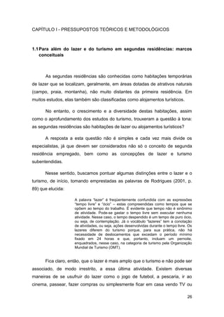 CAPÍTULO I - PRESSUPOSTOS TEÓRICOS E METODOLÓGICOS



1.1 Para além do lazer e do turismo em segundas residências: marcos
    conceituais



      As segundas residências são conhecidas como habitações temporárias
de lazer que se localizam, geralmente, em áreas dotadas de atrativos naturais
(campo, praia, montanha), não muito distantes da primeira residência. Em
muitos estudos, elas também são classificadas como alojamentos turísticos.

      No entanto, o crescimento e a diversidade destas habitações, assim
como o aprofundamento dos estudos do turismo, trouxeram a questão à tona:
as segundas residências são habitações de lazer ou alojamentos turísticos?

      A resposta a esta questão não é simples e cada vez mais divide os
especialistas, já que devem ser considerados não só o conceito de segunda
residência empregado, bem como as concepções de lazer e turismo
subentendidas.

      Nesse sentido, buscamos pontuar algumas distinções entre o lazer e o
turismo, de início, tomando emprestadas as palavras de Rodrigues (2001, p.
89) que elucida:

                    A palavra “lazer” é freqüentemente confundida com as expressões
                    “tempo livre” e “ócio” – estas compreendidas como tempos que se
                    opõem ao tempo do trabalho. É evidente que tempo não é sinônimo
                    de atividade. Pode-se gastar o tempo livre sem executar nenhuma
                    atividade. Nesse caso, o tempo despendido é um tempo de puro ócio,
                    ou seja, de contemplação. Já o vocábulo “lazeres” tem a conotação
                    de atividades, ou seja, ações desenvolvidas durante o tempo livre. Os
                    lazeres diferem do turismo porque, para sua prática, não há
                    necessidade de deslocamentos que excedam o período mínimo
                    fixado em 24 horas e que, portanto, incluam um pernoite,
                    enquadrados, nesse caso, na categoria de turismo pela Organização
                    Mundial de Turismo (OMT).


      Fica claro, então, que o lazer é mais amplo que o turismo e não pode ser
associado, de modo irrestrito, a essa última atividade. Existem diversas
maneiras de se usufruir do lazer como o jogo de futebol, a pescaria, ir ao
cinema, passear, fazer compras ou simplesmente ficar em casa vendo TV ou

                                                                                      26
 