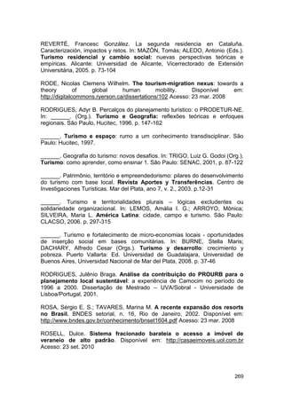 REVERTÉ, Francesc González. La segunda residencia en Cataluña.
Caracterización, impactos y retos. In: MAZÓN, Tomás; ALEDO, Antonio (Eds.).
Turismo residencial y cambio social: nuevas perspectivas teóricas e
empíricas. Alicante: Universidad de Alicante, Vicerrectorado de Extensión
Universitária, 2005. p. 73-104

RODE, Nicolas Clemens Wilhelm. The tourism-migration nexus: towards a
theory         of   global      human         mobility.    Disponível   em:
http://digitalcommons.ryerson.ca/dissertations/102 Acesso: 23 mar. 2008

RODRIGUES, Adyr B. Percalços do planejamento turístico: o PRODETUR-NE.
In: ______. (Org.). Turismo e Geografia: reflexões teóricas e enfoques
regionais. São Paulo, Hucitec, 1996. p. 147-162

______. Turismo e espaço: rumo a um conhecimento transdisciplinar. São
Paulo: Hucitec, 1997.

______. Geografia do turismo: novos desafios. In: TRIGO, Luiz G. Godoi (Org.).
Turismo: como aprender, como ensinar 1. São Paulo: SENAC, 2001, p. 87-122

______. Patrimônio, território e empreendedorismo: pilares do desenvolvimento
do turismo com base local. Revista Aportes y Transferências. Centro de
Investigaciones Turísticas. Mar del Plata, ano 7, v. 2., 2003. p.12-31

______. Turismo e territorialidades plurais – lógicas excludentes ou
solidariedade organizacional. In: LEMOS, Amália I. G.; ARROYO, Mônica;
SILVEIRA, Maria L. América Latina: cidade, campo e turismo. São Paulo:
CLACSO, 2006. p. 297-315

______. Turismo e fortalecimento de micro-economias locais - oportunidades
de inserção social em bases comunitárias. In: BURNE, Stella Maris;
DACHARY, Alfredo Cesar (Orgs.). Turismo y desarrollo: crecimiento y
pobreza. Puerto Vallarta: Ed. Universidad de Guadalajara, Universidad de
Buenos Aires, Universidad Nacional de Mar del Plata, 2008. p. 37-46

RODRIGUES, Julênio Braga. Análise da contribuição do PROURB para o
planejamento local sustentável: a experiência de Camocim no período de
1996 a 2000. Dissertação de Mestrado – UVA/Sobral - Universidade de
Lisboa/Portugal, 2001.

ROSA, Sérgio E. S.; TAVARES, Marina M. A recente expansão dos resorts
no Brasil. BNDES setorial, n. 16, Rio de Janeiro, 2002. Disponível em:
http://www.bndes.gov.br/conhecimento/bnset1604.pdf Acesso: 23 mar. 2008

ROSELL, Dulce. Sistema fracionado barateia o acesso a imóvel de
veraneio de alto padrão. Disponível em: http://casaeimoveis.uol.com.br
Acesso: 23 set. 2010




                                                                          269
 