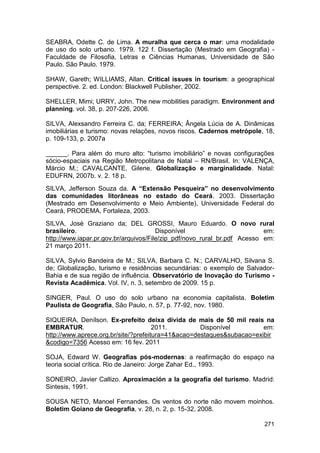 SEABRA, Odette C. de Lima. A muralha que cerca o mar: uma modalidade
de uso do solo urbano. 1979. 122 f. Dissertação (Mestrado em Geografia) -
Faculdade de Filosofia, Letras e Ciências Humanas, Universidade de São
Paulo. São Paulo. 1979.

SHAW, Gareth; WILLIAMS, Allan. Critical issues in tourism: a geographical
perspective. 2. ed. London: Blackwell Publisher, 2002.

SHELLER, Mimi; URRY, John. The new mobilities paradigm. Environment and
planning. vol. 38, p. 207-226, 2006.

SILVA, Alexsandro Ferreira C. da; FERREIRA; Ângela Lúcia de A. Dinâmicas
imobiliárias e turismo: novas relações, novos riscos. Cadernos metrópole, 18,
p. 109-133, p. 2007a

______. Para além do muro alto: “turismo imobiliário” e novas configurações
sócio-espaciais na Região Metropolitana de Natal – RN/Brasil. In: VALENÇA,
Márcio M.; CAVALCANTE, Gilene. Globalização e marginalidade. Natal:
EDUFRN, 2007b. v. 2. 18 p.
SILVA, Jefferson Souza da. A “Extensão Pesqueira” no desenvolvimento
das comunidades litorâneas no estado do Ceará. 2003. Dissertação
(Mestrado em Desenvolvimento e Meio Ambiente), Universidade Federal do
Ceará, PRODEMA, Fortaleza, 2003.
SILVA, José Graziano da; DEL GROSSI, Mauro Eduardo. O novo rural
brasileiro.                            Disponível                         em:
http://www.iapar.pr.gov.br/arquivos/File/zip_pdf/novo_rural_br.pdf Acesso em:
21 março 2011.

SILVA, Sylvio Bandeira de M.; SILVA, Barbara C. N.; CARVALHO, Silvana S.
de; Globalização, turismo e residências secundárias: o exemplo de Salvador-
Bahia e de sua região de influência. Observatório de Inovação do Turismo -
Revista Acadêmica. Vol. IV, n. 3, setembro de 2009. 15 p.

SINGER, Paul. O uso do solo urbano na economia capitalista. Boletim
Paulista de Geografia, São Paulo, n. 57, p. 77-92, nov. 1980.

SIQUEIRA, Denílson. Ex-prefeito deixa dívida de mais de 50 mil reais na
EMBRATUR.                             2011.         Disponível         em:
http://www.aprece.org.br/site/?prefeitura=41&acao=destaques&subacao=exibir
&codigo=7356 Acesso em: 16 fev. 2011

SOJA, Edward W. Geografias pós-modernas: a reafirmação do espaço na
teoria social crítica. Rio de Janeiro: Jorge Zahar Ed., 1993.

SONEIRO, Javier Callizo. Aproximación a la geografía del turismo. Madrid:
Sintesis, 1991.

SOUSA NETO, Manoel Fernandes. Os ventos do norte não movem moinhos.
Boletim Goiano de Geografia, v. 28, n. 2, p. 15-32, 2008.

                                                                         271
 