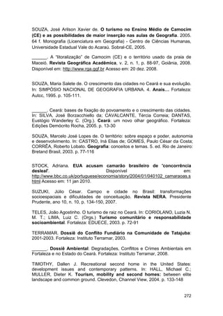 SOUZA, José Arilson Xavier de. O turismo no Ensino Médio de Camocim
(CE) e as possibilidades de maior inserção nas aulas de Geografia. 2005.
64 f. Monografia (Licenciatura em Geografia) - Centro de Ciências Humanas,
Universidade Estadual Vale do Acaraú. Sobral-CE, 2005.

______. A “litoralização” de Camocim (CE) e o território usado da praia de
Maceió. Revista Geográfica Acadêmica, v. 2, n. 1, p. 88-97, Goiânia, 2008.
Disponível em: http://www.rga.ggf.br Acesso em: 20 dez. 2008.


SOUZA, Maria Salete de. O crescimento das cidades no Ceará e sua evolução.
In: SIMPÓSIO NACIONAL DE GEOGRAFIA URBANA. 4. Anais… Fortaleza:
Autcc, 1995. p. 105-111.


______. Ceará: bases de fixação do povoamento e o crescimento das cidades.
In: SILVA, José Borzacchiello da; CAVALCANTE, Tércia Correia; DANTAS,
Eustógio Wanderley C. (Org.). Ceará: um novo olhar geográfico. Fortaleza:
Edições Demócrito Rocha, 2005. p. 13-30

SOUZA, Marcelo José Lopes de. O território: sobre espaço e poder, autonomia
e desenvolvimento. In: CASTRO, Iná Elias de; GOMES, Paulo César da Costa;
CORRÊA, Roberto Lobato. Geografia: conceitos e temas. 5. ed. Rio de Janeiro:
Bretand Brasil, 2003. p. 77-116


STOCK, Adriana. EUA acusam camarão brasileiro de 'concorrência
desleal'.                          Disponível                        em:
http://www.bbc.co.uk/portuguese/economia/story/2004/01/040102_camaraoas.s
html Acesso em: 11 jan 2010.

SUZUKI, Júlio César. Campo e cidade no Brasil: transformações
socioespaciais e dificuldades de conceituação. Revista NERA. Presidente
Prudente, ano 10, n. 10, p. 134-150, 2007.

TELES, João Agostinho. O turismo de raiz no Ceará. In: CORIOLANO, Luzia N.
M. T.; LIMA, Luiz C. (Orgs.) Turismo comunitário e responsabilidade
socioambiental. Fortaleza: EDUECE, 2003. p. 72-91

TERRAMAR. Dossiê do Conflito Fundiário na Comunidade de Tatajuba:
2001-2003. Fortaleza: Instituto Terramar, 2003.

______. Dossiê Ambiental: Degradações, Conflitos e Crimes Ambientais em
Fortaleza e no Estado do Ceará. Fortaleza: Instituto Terramar, 2008.

TIMOTHY, Dallen J. Recreational second home in the United States:
development issues and contemporary patterns. In: HALL, Michael C.;
MULLER, Dieter K. Tourism, mobility and second homes: between elite
landscape and common ground. Clevedon, Channel View, 2004. p. 133-148


                                                                       272
 