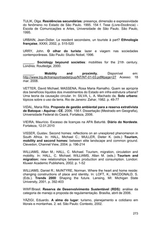 TULIK, Olga. Residências secundárias: presença, dimensão e expressividade
do fenômeno no Estado de São Paulo. 1995. 154 f. Tese (Livre-Docência) -
Escola de Comunicações e Artes, Universidade de São Paulo. São Paulo,
1995.

URBAIN, Jean-Didier. Le resident secondaire, un touriste à part? Ethnologie
française, XXXII, 2002, p. 515-520

URRY, John. O olhar do turista: lazer e viagem nas sociedades
contemporâneas. São Paulo: Studio Nobel, 1996.

______. Sociology beyound societies: mobilities for the 21th century.
Londres: Routledge, 2000.

______.         Mobility       and       proximity.     Disponível   em:
http://www.trg.dk/transportraadet/pup/NT/NT-01-03.pdf#page=27 Acesso: 18
mar. 2008.

VETTER, David Michael; MASSENA, Rosa Maria Ramalho. Quem se apropria
dos benefícios líquidos dos investimentos do Estado em infra-estrutura urbana?
Uma teoria da causação circular. In: SILVA, L. A. Machado da. Solo urbano:
tópicos sobre o uso da terra. Rio de Janeiro: Zahar, 1982. p. 49-77

VIDAL, Maria Rita. Proposta de gestão ambiental para a reserva extrativista
de Batoque - Aquiraz - CE. 2006. 156 f. Dissertação (Mestrado em Geografia),
Universidade Federal do Ceará, Fortaleza, 2006.

VIEIRA, Maurício. Excesso de licenças na APA Baturité. Diário do Nordeste.
Fortaleza, 12.01.2010

VISSER, Gustav. Second homes: reflections on an unexplored phenomenon in
South Africa. In: HALL, Michael C.; MULLER, Dieter K. (eds.) Tourism,
mobility and second homes: between elite landscape and common ground.
Clevedon, Channel View, 2004. p. 196-214

WILLIAMS, Allan M.; HALL, C. Michael. Tourism, migration, circulation and
mobility. In: HALL, C. Michael; WILLIAMS, Allan M. (eds.) Tourism and
migration: new relationships between production and consumption. London:
Kluwer Academic Publishers, 2002. p. 1-52

WILLIAMS, Daniel R.; McINTYRE, Norman. Where the heart and home reside:
changing constructions of place and identity. In: LOFT, K.; MACDONALD, S.
(Eds.). Trends 2000: Shaping the future. Lansing, MI: Michigan State
University, 2001. p. 392-403

WWF/Brasil. Reserva de Desenvolvimento Sustentável (RDS): análise da
categoria de manejo e proposta de regulamentação. Brasília, abril de 2006.

YÁZIGI, Eduardo. A alma do lugar: turismo, planejamento e cotidiano em
litorais e montanhas. 2. ed. São Paulo: Contexto, 2002.

                                                                          273
 