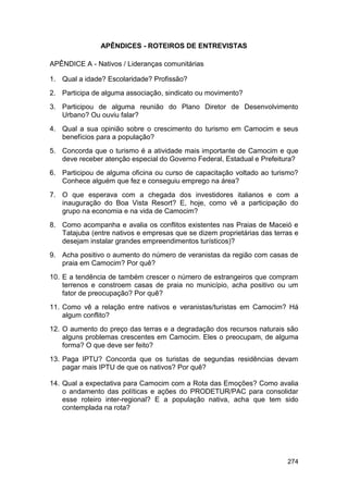 APÊNDICES - ROTEIROS DE ENTREVISTAS

APÊNDICE A - Nativos / Lideranças comunitárias

1. Qual a idade? Escolaridade? Profissão?
2. Participa de alguma associação, sindicato ou movimento?
3. Participou de alguma reunião do Plano Diretor de Desenvolvimento
   Urbano? Ou ouviu falar?
4. Qual a sua opinião sobre o crescimento do turismo em Camocim e seus
   benefícios para a população?
5. Concorda que o turismo é a atividade mais importante de Camocim e que
   deve receber atenção especial do Governo Federal, Estadual e Prefeitura?
6. Participou de alguma oficina ou curso de capacitação voltado ao turismo?
   Conhece alguém que fez e conseguiu emprego na área?
7. O que esperava com a chegada dos investidores italianos e com a
   inauguração do Boa Vista Resort? E, hoje, como vê a participação do
   grupo na economia e na vida de Camocim?
8. Como acompanha e avalia os conflitos existentes nas Praias de Maceió e
   Tatajuba (entre nativos e empresas que se dizem proprietárias das terras e
   desejam instalar grandes empreendimentos turísticos)?
9. Acha positivo o aumento do número de veranistas da região com casas de
   praia em Camocim? Por quê?
10. E a tendência de também crescer o número de estrangeiros que compram
    terrenos e constroem casas de praia no município, acha positivo ou um
    fator de preocupação? Por quê?
11. Como vê a relação entre nativos e veranistas/turistas em Camocim? Há
    algum conflito?
12. O aumento do preço das terras e a degradação dos recursos naturais são
    alguns problemas crescentes em Camocim. Eles o preocupam, de alguma
    forma? O que deve ser feito?
13. Paga IPTU? Concorda que os turistas de segundas residências devam
    pagar mais IPTU de que os nativos? Por quê?

14. Qual a expectativa para Camocim com a Rota das Emoções? Como avalia
    o andamento das políticas e ações do PRODETUR/PAC para consolidar
    esse roteiro inter-regional? E a população nativa, acha que tem sido
    contemplada na rota?




                                                                         274
 