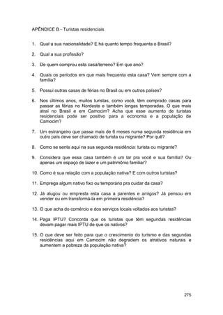 APÊNDICE B - Turistas residenciais


1. Qual a sua nacionalidade? E há quanto tempo frequenta o Brasil?

2. Qual a sua profissão?

3. De quem comprou esta casa/terreno? Em que ano?

4. Quais os períodos em que mais frequenta esta casa? Vem sempre com a
   família?

5. Possui outras casas de férias no Brasil ou em outros países?

6. Nos últimos anos, muitos turistas, como você, têm comprado casas para
   passar as férias no Nordeste e também longas temporadas. O que mais
   atrai no Brasil e em Camocim? Acha que esse aumento de turistas
   residenciais pode ser positivo para a economia e a população de
   Camocim?

7. Um estrangeiro que passa mais de 6 meses numa segunda residência em
   outro país deve ser chamado de turista ou migrante? Por quê?

8. Como se sente aqui na sua segunda residência: turista ou migrante?

9. Considera que essa casa também é um lar pra você e sua família? Ou
   apenas um espaço de lazer e um patrimônio familiar?

10. Como é sua relação com a população nativa? E com outros turistas?

11. Emprega algum nativo fixo ou temporário pra cuidar da casa?

12. Já alugou ou empresta esta casa a parentes e amigos? Já pensou em
    vender ou em transformá-la em primeira residência?

13. O que acha do comércio e dos serviços locais voltados aos turistas?

14. Paga IPTU? Concorda que os turistas que têm segundas residências
    devam pagar mais IPTU de que os nativos?

15. O que deve ser feito para que o crescimento do turismo e das segundas
    residências aqui em Camocim não degradem os atrativos naturais e
    aumentem a pobreza da população nativa?




                                                                          275
 