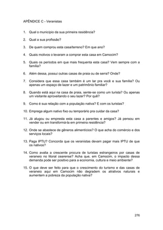 APÊNDICE C - Veranistas


1. Qual o município da sua primeira residência?

2. Qual a sua profissão?

3. De quem comprou esta casa/terreno? Em que ano?

4. Quais motivos o levaram a comprar esta casa em Camocim?

5. Quais os períodos em que mais frequenta esta casa? Vem sempre com a
   família?

6. Além dessa, possui outras casas de praia ou de serra? Onde?

7. Considera que essa casa também é um lar pra você e sua família? Ou
   apenas um espaço de lazer e um patrimônio familiar?

8. Quando está aqui na casa de praia, sente-se como um turista? Ou apenas
   um visitante aproveitando o seu lazer? Por quê?

9. Como é sua relação com a população nativa? E com os turistas?

10. Emprega algum nativo fixo ou temporário pra cuidar da casa?

11. Já alugou ou empresta esta casa a parentes e amigos? Já pensou em
    vender ou em transformá-la em primeira residência?

12. Onde se abastece de gêneros alimentícios? O que acha do comércio e dos
    serviços locais?

13. Paga IPTU? Concorda que os veranistas devam pagar mais IPTU de que
    os nativos?

14. Como avalia a crescente procura de turistas estrangeiros por casas de
    veraneio no litoral cearense? Acha que, em Camocim, o impacto dessa
    demanda pode ser positivo para a economia, cultura e meio ambiente?

15. O que deve ser feito para que o crescimento do turismo e das casas de
    veraneio aqui em Camocim não degradem os atrativos naturais e
    aumentem a pobreza da população nativa?




                                                                      276
 