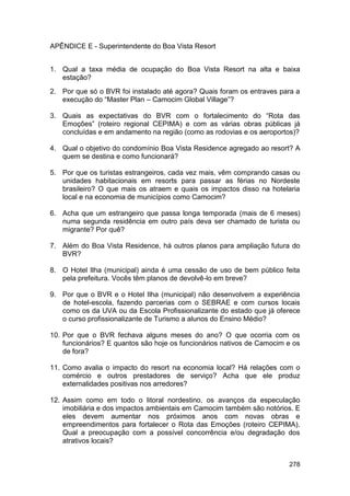 APÊNDICE E - Superintendente do Boa Vista Resort


1. Qual a taxa média de ocupação do Boa Vista Resort na alta e baixa
   estação?
2. Por que só o BVR foi instalado até agora? Quais foram os entraves para a
   execução do “Master Plan – Camocim Global Village”?

3. Quais as expectativas do BVR com o fortalecimento do “Rota das
   Emoções” (roteiro regional CEPIMA) e com as várias obras públicas já
   concluídas e em andamento na região (como as rodovias e os aeroportos)?

4. Qual o objetivo do condomínio Boa Vista Residence agregado ao resort? A
   quem se destina e como funcionará?

5. Por que os turistas estrangeiros, cada vez mais, vêm comprando casas ou
   unidades habitacionais em resorts para passar as férias no Nordeste
   brasileiro? O que mais os atraem e quais os impactos disso na hotelaria
   local e na economia de municípios como Camocim?

6. Acha que um estrangeiro que passa longa temporada (mais de 6 meses)
   numa segunda residência em outro país deva ser chamado de turista ou
   migrante? Por quê?

7. Além do Boa Vista Residence, há outros planos para ampliação futura do
   BVR?

8. O Hotel Ilha (municipal) ainda é uma cessão de uso de bem público feita
   pela prefeitura. Vocês têm planos de devolvê-lo em breve?

9. Por que o BVR e o Hotel Ilha (municipal) não desenvolvem a experiência
   de hotel-escola, fazendo parcerias com o SEBRAE e com cursos locais
   como os da UVA ou da Escola Profissionalizante do estado que já oferece
   o curso profissionalizante de Turismo a alunos do Ensino Médio?

10. Por que o BVR fechava alguns meses do ano? O que ocorria com os
    funcionários? E quantos são hoje os funcionários nativos de Camocim e os
    de fora?

11. Como avalia o impacto do resort na economia local? Há relações com o
    comércio e outros prestadores de serviço? Acha que ele produz
    externalidades positivas nos arredores?

12. Assim como em todo o litoral nordestino, os avanços da especulação
    imobiliária e dos impactos ambientais em Camocim também são notórios. E
    eles devem aumentar nos próximos anos com novas obras e
    empreendimentos para fortalecer o Rota das Emoções (roteiro CEPIMA).
    Qual a preocupação com a possível concorrência e/ou degradação dos
    atrativos locais?


                                                                        278
 