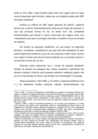 lendo um livro. Mas, o lazer também pode incluir uma viagem para um lugar
menos frequentado pelo indivíduo, desde que as condições postas pela OMT
não sejam satisfeitas5.

       Embora os critérios da OMT sejam passíveis de críticas 6, podemos
afirmar que o turismo, fundamentalmente, ainda que de modo não exclusivo, é
uma das principais formas de uso do tempo livre7 das sociedades
contemporâneas que difunde a cultura consumista das viagens como uma
“necessidade” para repor as energias exauridas no trabalho e aliviar as tensões
do cotidiano.

       No tocante às segundas residências, em que pesem as polêmicas
técnicas e conceituais, consideramos que elas tanto são habitações de lazer
quanto alojamentos turísticos, já que seu uso ocasional, muitas vezes, envolve
uma viagem de lazer para fora do entorno habitual, por um período superior a
um pernoite e menor que um ano.

       Podemos ainda acrescentar que o “turista de segunda residência”
também se apropria da paisagem dos núcleos receptores, desfrutando dos
atrativos naturais e culturais como qualquer visitante e realizando gastos, não
só com a manutenção do imóvel, mas também com alimentação8 e recreação.

       Nesta perspectiva, Tulik (1995, p. 21) define a segunda residência como
“[...] um alojamento turístico particular, utilizado temporariamente, nos


5
  Para a OMT, “o turismo compreende as atividades que realizam as pessoas durante suas
viagens e estadas em lugares diferentes ao seu entorno habitual, por um período consecutivo
inferior a um ano, com finalidade de lazer, negócio ou outras” (ORGANIZAÇÃO, 2001, p. 38).
Derivado deste conceito amplo e pragmático, a OMT define o turista como “o visitante que
permanece, pelo menos, uma noite em um meio de alojamento coletivo ou privado do país”
(Op. Cit., p. 40).
6
  Jaakson (1986, p. 369) faz importante advertência: “há o turista como estatística e o turista
como pessoa que realiza uma experiência turística”. Compartilhamos dessa visão e já
analisamos em trabalho anterior algumas situações de visitantes que têm uma experiência
turística, mas não são computados pelas estatísticas da OMT, tais como: excursionistas,
passageiros em trânsito e usuários de segunda residência (ASSIS, 2006).
7
  Com a difusão das novas tecnologias da informação, o tempo livre se torna, cada vez mais,
“indistinto” do tempo de trabalho, tendo as pessoas possiblidades de realizar o trabalho à
distância (teletrabalho), o trabalho em casa e inclusive na segunda residência.
8
  Mesmo considerando que muitos usuários de segundas residências compram alimentos e
bebidas nos seus lugares de moradia “fixa” (geralmente nas grandes cidades onde os
supermercados apresentam uma maior oferta de produtos e promoções), não podemos
esquecer de que eles também realizam gastos extras com o abastecimento constante de
suprimentos, em bares, restaurantes, lanchonetes etc.

                                                                                            27
 