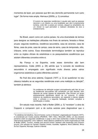 momentos de lazer, por pessoas que têm seu domicílio permanente num outro
lugar”. De forma mais ampla, Hiernaux (2005b, p. 3) conceitua:

                          O turismo de segundas residências é aquele pelo qual as pessoas
                          recorrem a um destino ou uma localidade que não é propriamente
                          turística, onde têm a posse por compra, aluguel ou empréstimo de
                          um imóvel no qual pernoitam e realizam atividades de ócio e
                          entretenimento.




       No Brasil, assim como em outros países, há uma diversidade de termos
para designar as habitações utilizadas nos finais de semana, feriados e férias
anuais: segunda residência, residência secundária, casa de veraneio, casa de
férias, casa da praia, casa de campo, casa da serra, casa de temporada, sítio,
chácara, entre outros. Essa diversidade terminológica também se reproduz
entre os órgãos oficiais de estatísticas e os pesquisadores acadêmicos que
adotam diferentes conceitos entre si.

       Na     França     e   na    Espanha,      onde     esses     domicílios     são    bem
representativos, Colás (2003, p. 28) admite que “o conceito de residência
secundária é empregado com significado muito diverso pelos vários
organismos estatísticos e pelos diferentes autores”.

       No final dos anos setenta, Coppock (1977, p. 2) ao questionar no seu
clássico trabalho se as segundas residências eram uma maldição ou bênção9,
também já alertava:

                          Os problemas de definição surgem principalmente pelo fato de que
                          as residências secundárias não constituem um tipo discreto, bem
                          diferente de outras classes de alojamento. Elas formam um grupo
                          arbitrariamente identificado dentro de um conjunto. O caráter
                          dinâmico da residência secundária, em especial a intensa relação
                          entre a primeira e a segunda habitação, também complica a
                          identificação e medida.

       Em estudo mais recente, Hall e Muller (2004, p. 5) “revisitam” a obra de
Coppock e comparam com a de outros autores para diagnosticar que o

9
  A coletânea de trabalhos, Second homes: curse or blessing?, organizada por Coppock (1977),
é considerada por muitos autores (PEARCE, 1991; HALL; MULLER, 2004), um dos estudos
pioneiros sobre as segundas residências e quiçá a obra mais conhecida e citada na literatura
internacional específica. Uma “releitura” desta clássica coletânea foi recém-organizada por Hall
& Muller (2004), Tourism, mobility and second homes: between elite landscape and common
ground, com estudos do Canadá, Estados Unidos, Austrália, Inglaterra, Nova Zelândia, África
do Sul, Espanha, Noruega, Suécia e Irlanda.

                                                                                             28
 