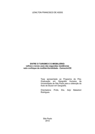 LENILTON FRANCISCO DE ASSIS




       ENTRE O TURISMO E O IMOBILIÁRIO:
  velhos e novos usos das segundas residências
sob o enfoque da multiterritorialidade - Camocim/CE




                  Tese apresentada ao Programa de Pós-
                  Graduação em Geografia Humana da
                  Universidade de São Paulo para a obtenção do
                  título de Doutor em Geografia.

                  Orientadora:   Profa.   Dra.   Adyr   Balastreri
                  Rodrigues




                    São Paulo
                      2012
 
