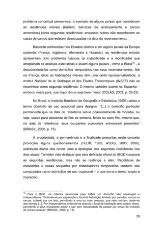 problema conceitual permanece, a exemplo de alguns países que consideram
as residências móveis (traillers, barracas de acampamento e barcos
ancorados) como segundas residências; enquanto outros não reconhecem as
casas de campo que estejam desocupadas na data do recenseamento.

       Bastante conhecidas nos Estados Unidos e em alguns países da Europa
ocidental (França, Inglaterra, Alemanha e Holanda), as residências móveis
apresentam dois problemas básicos (a instabilidade e a mobilidade) que
atrapalham as análises estatísticas e levam alguns países - como o Brasil10 - a
desconsiderá-las como domicílios temporários nos seus recenseamentos. Até
na França, onde as habitações móveis têm uma certa representatividade, o
Institut National de la Statisque et des Études Économiques (INSEE) não as
reconhece como segunda residência. O mesmo também ocorre na Espanha –
embora, neste país, sua importância seja bem menor (COLÁS, 2003, p. 32-33).

       No Brasil, o Instituto Brasileiro de Geografia e Estatística (IBGE) adota o
termo domicílio de uso ocasional para designar: “[...] o domicílio particular
permanente que na data de referência servia ocasionalmente de moradia, ou
seja, usado para descanso de fins de semana, férias ou outro fim, mesmo que,
na data de referência, seus ocupantes ocasionais estivessem presentes”
(BRASIL, 2000, p. 15).

       A propriedade, a permanência e a finalidade prescritas neste conceito
provocam alguns questionamentos (TULIK, 1995; ASSIS, 2003; 2006),
sobretudo diante dos novos usos e tipologias das segundas residências nos
dias atuais. Também vale destacar que esta definição oficial do IBGE incorpora
as segundas residências, mas não se restringe a elas. Repúblicas de
estudantes e casas ocupadas por trabalhadores temporários também são
computadas como domicílios de uso ocasional – o que torna o termo amplo e
impreciso.



10
   Para o IBGE, os critérios essenciais para definir um domicílio são separação e
independência. “Entende-se por separação o local de habitação limitado por paredes, muros ou
cercas, coberto por um teto, permitindo a uma ou mais pessoas, que nele habitam, isolar-se
das demais [...]. Por independência entende-se quando o local de habitação tem acesso direto,
permitindo a seus moradores entrar e sair sem necessidade de passar por locais de moradia
de outras pessoas” (BRASIL, 2000, p. 15).

                                                                                          29
 