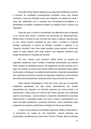 Para além desse clássico debate que as segundas residências suscitam,
o aumento da mobilidade contemporânea possibilita novos usos desses
domicílios e torna sua definição ainda mais intrigante. As práticas de morar e
viajar são redefinidas com a evolução dos transportes/comunicações e a
flexibilidade do trabalho, estreitando também as relações entre o turismo e as
migrações.

      Cada dia mais, o turismo é considerado uma alternativa para a migração
e um veículo para reduzir a pobreza nas economias em desenvolvimento.
Muitas vezes, é através do visto de turista que nasce o migrante, seja ele pobre
ou rico. Ambos buscam qualidade de vida, porém o primeiro é “migrante
forçado”, geralmente, à procura de trabalho; enquanto o segundo é um
“migrante voluntário” cujo maior poder aquisitivo quase sempre o torna bem
quisto no lugar visitado onde pode adquirir uma segunda residência para
longas temporadas ou migração permanente.

      Por isso, autores como Aronsson (2004) situam os usuários de
segundas residências “entre” turistas e residentes permanentes que cultivam
tanto o desejo de mobilidade quanto o de estabelecer vínculos duráveis com o
lugar. No entanto, há outros como Breuer (2005) que discordam desse estado
de transição e distinguem os residentes permanentes (migrantes aposentados)
dos residentes temporários (usuários de segundas residências), demonstrando
que estes últimos apresentam comportamentos mais próximos dos turistas.

      Esse impasse metodológico é fruto dos novos usos que as segundas
residências   apresentam   nos   dias   atuais,   especialmente   com   turistas
aposentados que adquirem um domicílio particular em outros países e lá
permanecem, muitas vezes, por mais de seis meses, gerando uma indefinição
quanto a sua situação – se são turistas ou imigrantes. Notadamente nos países
desenvolvidos, a população adulta vive mais e chega à aposentadoria com
maior formação profissional e poupança financeira, sendo beneficiada pelos
progressos da medicina e pelas boas condições de vida de que desfruta.

      A estas novas práticas de mobilidade residencial, William e Hall (2002, p.
1) denominam de “estilos de vida itinerantes”, citando exemplos dos
aposentados canadenses que vivem entre Toronto e Flórida, além de alemães

                                                                             31
 