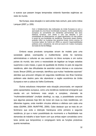 e suecos que passam longas temporadas visitando fazendas orgânicas ao
redor do mundo.

      Na Europa, essa situação é e será ainda mais comum, pois como indica
Lanquar (2007, p. 229):

                         Com o fortalecimento das instituições da União Europeia (e com a
                         aprovação de uma futura Constituição europeia), muitos aposentados
                         europeus se converterão em residentes permanentes dos seus
                         destinos turísticos, com direito a voto nas eleições e com
                         possibilidade de desempenhar um papel significativo na vida política
                         e social da sua localidade de residência. Exercendo esses direitos,
                         poderão influir na mudança dos governos locais (como ocorreu no
                         município balear de Calvía em 2002) ou assumir responsabilidades
                         políticas como vereadores, tal como já ocorre em muitos municípios
                         da Costa do Sol de Málaga.


      Embora essas prováveis conquistas sirvam de modelo para uma
sociedade      global,    cosmopolita      e   multiterritorial,   ainda    há    barreiras
administrativas e culturais ao seu exercício no bloco europeu e em outros
países do mundo, tais como a necessidade de legalizar as longas estadias
superiores a seis meses, o gozo da igualdade de direitos no país da segunda
residência, além das dificuldades de assimilar outros idiomas e os costumes
locais. Breuer (2005), por exemplo, identificou que muitos “residentes sazonais”
alemães que procuram refúgios em segundas residências nas Ilhas Canárias
preferem este destino para não abandonar a região econômica da União
Europeia e nem a cultura do Velho Continente.

      Outros estudiosos interpretam esta situação preconizada, em especial
pelos aposentados europeus, como uma tendência residencial emergente que
resulta   em     um      fenômeno     mais     amplo     e   complexo,      chamado       de
“multirresidencialidade” (multiple dwelling), ou seja, a possibilidade concreta
que algumas pessoas hoje têm de morar em duas ou mais residências, em
diferentes lugares, onde mantêm vínculos afetivos e efetivos com cada uma
delas (QUINN, 2004; McINTYRE, 2006). Cabe destacar que se trata de um
fenômeno que evita a distinção hierárquica entre primeira e segunda
residência, já que a maior possibilidade de movimento e a flexibilidade nas
demandas de trabalho e lazer fazem com que ambas sejam concebidas como
lares (ainda que temporários) e congreguem tanto as funções produtivas
quanto recreativas.

                                                                                          32
 