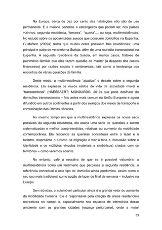 Na Europa, cerca de dez por cento das habitações não são de uso
permanente. E a maioria pertence a estrangeiros que podem ter, nos países
vizinhos, segunda residência, “terceira”, “quarta”..., ou seja, multirresidências.
No estudo sobre os aposentados suecos que possuem domicílios na Espanha,
Gustafson (2009a) relata que muitos deles possuem três residências: uma
principal e outra de veraneio na Suécia, além de uma moradia transnacional na
Espanha. A segunda residência da Suécia, em muitos casos, trata-se de
patrimônio familiar que eles fazem questão de manter (a despeito dos custos
financeiros) por razões sociais e sentimentais, tais como a lembrança dos
encontros de várias gerações da família.

      Deste modo, a multirresidência “atualiza” o debate sobre a segunda
residência. Ela expressa os novos estilos de vida da sociedade móvel e
“transterritorial” (HAESBAERT; MONDARDO, 2010) que pode desfrutar de
domicílios transnacionais – fato antes mais comum na União Europeia e agora
difundido em outros continentes a partir dos avanços dos meios de transporte e
comunicação das últimas décadas.

      Ao mesmo tempo em que a multirresidência expressa os novos usos
possíveis da segunda residência, ela acena uma série de questões a serem
sistematizadas e melhor compreendidas, relativas ao aumento da mobilidade
contemporânea. Ela reacende as querelas conceituais entre o lazer e o
turismo, reaproxima o turismo da migração e traz à tona a discussão sobre a
identidade e os múltiplos vínculos (materiais e simbólicos) criados com os
territórios – como veremos adiante.

      No entanto, vale a ressalva de que se é possível vislumbrar a
multirresidência como um fenômeno que perpassa a segunda residência, a
referência conceitual a este tipo de domicílio ainda predomina, assim como o
seu uso mais tradicional como opção de lazer de final de semana – inclusive na
Europa.

      Sem dúvidas, o automóvel particular ainda é o grande vetor do aumento
da mobilidade humana. Ele é responsável pela criação de áreas residenciais
recreativas no campo e, especialmente nos espaços de interstícios desse
ambiente com as grandes cidades (espaço periurbano), onde a maior

                                                                               33
 