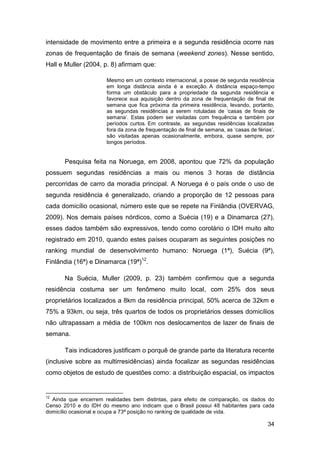 intensidade de movimento entre a primeira e a segunda residência ocorre nas
zonas de frequentação de finais de semana (weekend zones). Nesse sentido,
Hall e Muller (2004, p. 8) afirmam que:

                      Mesmo em um contexto internacional, a posse de segunda residência
                      em longa distância ainda é a exceção. A distância espaço-tempo
                      forma um obstáculo para a propriedade da segunda residência e
                      favorece sua aquisição dentro da zona de frequentação de final de
                      semana que fica próxima da primeira residência, levando, portanto,
                      as segundas residências a serem rotuladas de „casas de finais de
                      semana‟. Estas podem ser visitadas com frequência e também por
                      períodos curtos. Em contraste, as segundas residências localizadas
                      fora da zona de frequentação de final de semana, as „casas de férias‟,
                      são visitadas apenas ocasionalmente, embora, quase sempre, por
                      longos períodos.


       Pesquisa feita na Noruega, em 2008, apontou que 72% da população
possuem segundas residências a mais ou menos 3 horas de distância
percorridas de carro da moradia principal. A Noruega é o país onde o uso de
segunda residência é generalizado, criando a proporção de 12 pessoas para
cada domicílio ocasional, número este que se repete na Finlândia (OVERVAG,
2009). Nos demais países nórdicos, como a Suécia (19) e a Dinamarca (27),
esses dados também são expressivos, tendo como corolário o IDH muito alto
registrado em 2010, quando estes países ocuparam as seguintes posições no
ranking mundial de desenvolvimento humano: Noruega (1ª), Suécia (9ª),
Finlândia (16ª) e Dinamarca (19ª)12.

       Na Suécia, Muller (2009, p. 23) também confirmou que a segunda
residência costuma ser um fenômeno muito local, com 25% dos seus
proprietários localizados a 8km da residência principal, 50% acerca de 32km e
75% a 93km, ou seja, três quartos de todos os proprietários desses domicílios
não ultrapassam a média de 100km nos deslocamentos de lazer de finais de
semana.

       Tais indicadores justificam o porquê de grande parte da literatura recente
(inclusive sobre as multirresidências) ainda focalizar as segundas residências
como objetos de estudo de questões como: a distribuição espacial, os impactos


12
  Ainda que encerrem realidades bem distintas, para efeito de comparação, os dados do
Censo 2010 e do IDH do mesmo ano indicam que o Brasil possui 48 habitantes para cada
domicílio ocasional e ocupa a 73ª posição no ranking de qualidade de vida.

                                                                                         34
 