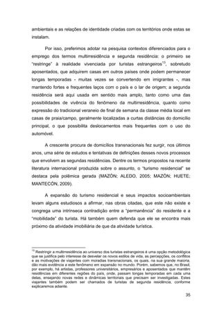 ambientais e as relações de identidade criadas com os territórios onde estas se
instalam.

        Por isso, preferimos adotar na pesquisa contextos diferenciados para o
emprego dos termos multirresidência e segunda residência: o primeiro se
“restringe” à realidade vivenciada por turistas estrangeiros13, sobretudo
aposentados, que adquirem casas em outros países onde podem permanecer
longas temporadas - muitas vezes se convertendo em imigrantes -, mas
mantendo fortes e frequentes laços com o país e o lar de origem; a segunda
residência será aqui usada em sentido mais amplo, tanto como uma das
possibilidades de vivência do fenômeno da multirresidência, quanto como
expressão do tradicional veraneio de final de semana da classe média local em
casas de praia/campo, geralmente localizadas a curtas distâncias do domicílio
principal, o que possibilita deslocamentos mais frequentes com o uso do
automóvel.

        A crescente procura de domicílios transnacionais fez surgir, nos últimos
anos, uma série de estudos e tentativas de definições desses novos processos
que envolvem as segundas residências. Dentre os termos propostos na recente
literatura internacional produzida sobre o assunto, o “turismo residencial” se
destaca pela polêmica gerada (MAZÓN; ALEDO, 2005; MAZÓN; HUETE;
MANTECÓN, 2009).

        A expansão do turismo residencial e seus impactos socioambientais
levam alguns estudiosos a afirmar, nas obras citadas, que este não existe e
congrega uma intrínseca contradição entre a “permanência” do residente e a
“mobilidade” do turista. Há também quem defenda que ele se encontra mais
próximo da atividade imobiliária de que da atividade turística.




13
   Restringir a multirresidência ao universo dos turistas estrangeiros é uma opção metodológica
que se justifica pelo interesse de desvelar os novos estilos de vida, as percepções, os conflitos
e as motivações de viajantes com moradias transnacionais, os quais, na sua grande maioria,
dão mais evidência a este fenômeno em expansão no mundo. Porém, sabemos que, no Brasil,
por exemplo, há artistas, professores universitários, empresários e aposentados que mantêm
residências em diferentes regiões do país, onde, passam longas temporadas em cada uma
delas, ensejando novas redes e dinâmicas territoriais que precisam ser investigadas. Estes
viajantes também podem ser chamados de turistas de segunda residência, conforme
explicaremos adiante.

                                                                                              35
 