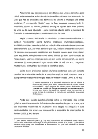 Assumimos aqui este conceito e acreditamos que um dos caminhos para
dirimir esta contenda é entender o turismo residencial como um novo estilo de
vida que não se enquadra nas definições de turismo e migração até então
adotadas. É um conceito híbrido14 que, de fato, incorpora nuances tanto do
imobiliário, quanto do turismo, podendo em alguns lugares estar mais próximo
de uma ou de outra atividade – como veremos adiante sobre o município de
Camocim e suas correlações com outros estudos de caso.

       Negar o turismo residencial ou substituí-lo por outro termo conflitante ou
também      “insuficiente”   (como      turismo    imobiliário,   multirresidencialidade,
imobiliário-turístico, moradia global etc.) não liquida o desafio de compreender
este fenômeno que, por mais seletivo que seja, é real e crescente no mundo:
há pessoas que possuem residências em diversos lugares para onde viajam
com frequência, comportando-se ora como turistas (já que, com exceção da
hospedagem, usam as mesmas redes de um turista convencional), ora como
residentes (quando passam longas temporadas de até um ano, chegando,
muitas vezes, a influenciar a política e a economia local).

       Deste modo, preferimos aceitar o turismo residencial como um conceito
passível de maturação mediante a pesquisa empírica aqui proposta, para a
qual partimos da seguinte definição dada por Mazón e Aledo (2005, p. 18-19):

                        O turismo residencial é a atividade econômica que se dedica à
                        urbanização, construção e venda de residências que formam o setor
                        extra-hoteleiro, cujos usuários as utilizam como alojamento para
                        veranear ou residir, de forma permanente ou semipermanente,
                        fora de seus lugares de residência habitual, e que correspondem a
                        novas formas de mobilidade e moradia das sociedades avançadas
                        (Grifo nosso).


       Ainda que suscite questionamentos sobre a imprecisão dos termos
grifados, consideramos esta definição ampla e condizente com os novos usos
das segundas residências na atualidade. Sua adoção na pesquisa e suas
particularidades nos levam, por conseguinte, a associá-la às observações de
Andreu (2005, p. 66) de que:


14
   Como adverte Haesbaert (2007a, p. 37), “hoje, num mundo de „hibridismos‟ como o nosso,
os conceitos estão longe de carregar a ambição formal de outrora, e às vezes [...] precisamos
trabalhar muito mais com intersecções e ambivalências do que com fronteiras ou limites
claramente definidos”.

                                                                                          36
 