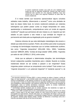 O turismo residencial constitui uma parte de uma realidade mais
                         ampla que são as segundas residências. Sempre que haja turismo
                         residencial este ocorrerá em uma segunda residência, mas nem
                         sempre que se utiliza uma segunda residência se pode falar de
                         turismo residencial.

       E é nesse sentido que buscamos operacionalizar alguns conceitos
adotados neste trabalho, diferenciando o veraneio15 como uma atividade de
lazer da classe média local, do turismo residencial praticado por visitantes
estrangeiros que podem passar curtas ou longas temporadas em casas,
apartamentos e condoresorts, comportando-se como um turista de segunda
residência16 (aquele que permanece até seis meses) ou um migrante que tem
estadia no país superior a seis meses e cuja condição de irregular ou
permanente será dada pela sua legalização junto ao governo brasileiro17.

       Estamos cônscios de que esta delimitação metodológica não encerra o
debate que estes termos suscitam. Porém, ela contribui para evitar na pesquisa
o emprego de terminologias imprecisas que os turistas residenciais acolhem,
tais como: “migrantes temporários” (WILLIAM; HALL, 2002), “residentes
sazonais” (BREUR, 2005), “turistas de longa estadia” (ONO, 2008), “migrantes
por estilo de vida” (O‟REILLY, 2010), entre outras.

       Ainda que se apliquem a determinadas situações, tais terminologias
tornam subjacentes questões importantes para o debate: Quando os turistas
residenciais deixam de ser turistas e passam a ser imigrantes? Esses
imigrantes podem continuar se comportando como turistas? Todo turista é um
“migrante temporário” e um potencial imigrante? O “residente sazonal” é, de




15
   No dicionário eletrônico Houaiss (2001), o termo veranear se refere a “passar o verão de
folga, em local aprazível”, o que também pode incluir a estadia numa casa de campo (como
ocorria na Antiguidade), e não apenas no litoral ou na casa de praia, como é mais conhecido
nos dias atuais. O lazer da classe média local em segundas residências é o tipo de veraneio
que privilegiamos nessa pesquisa, mas estamos cônscios de que, nas mesmas condições de
hospedagem, tanto os turistas domésticos (nacionais), quanto os turistas residenciais
(estrangeiros) também podem ser chamados de veranistas.
16
   Terminologia também aceitável para os turistas nacionais não residentes na região de
estudo, os quais não serão englobados na pesquisa empírica.
17
   Ainda que a OMT considere até um ano a permanência como turista, no Brasil e em vários
países, o prazo dado é de seis meses, através do visto inicial de 90 dias e sua possível
prorrogação por igual período. Vencido este prazo, se o estrangeiro não deixar o país ou não
legalizar sua situação como imigrante, é considerado irregular (embora a definição estatística
de migrante, adotada pelas Nações Unidas, também se diferencie e reconheça como tal o
indivíduo que passa mais de um ano fora do seu país).

                                                                                           37
 