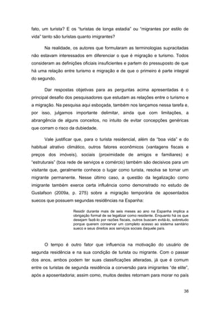 fato, um turista? E os “turistas de longa estadia” ou “migrantes por estilo de
vida” tanto são turistas quanto imigrantes?

      Na realidade, os autores que formularam as terminologias supracitadas
não estavam interessados em diferenciar o que é migração e turismo. Todos
consideram as definições oficiais insuficientes e partem do pressuposto de que
há uma relação entre turismo e migração e de que o primeiro é parte integral
do segundo.

      Dar respostas objetivas para as perguntas acima apresentadas é o
principal desafio dos pesquisadores que estudam as relações entre o turismo e
a migração. Na pesquisa aqui esboçada, também nos lançamos nessa tarefa e,
por isso, julgamos importante delimitar, ainda que com limitações, a
abrangência de alguns conceitos, no intuito de evitar concepções genéricas
que corram o risco da dubiedade.

      Vale justificar que, para o turista residencial, além da “boa vida” e do
habitual atrativo climático, outros fatores econômicos (vantagens fiscais e
preços dos imóveis), sociais (proximidade de amigos e familiares) e
“estruturais” (boa rede de serviços e comércio) também são decisivos para um
visitante que, geralmente conhece o lugar como turista, resolva se tornar um
migrante permanente. Nesse último caso, a questão da legalização como
imigrante também exerce certa influência como demonstrado no estudo de
Gustafson (2009a, p. 275) sobre a migração temporária de aposentados
suecos que possuem segundas residências na Espanha:

                     Residir durante mais de seis meses ao ano na Espanha implica a
                     obrigação formal de se legalizar como residente. Enquanto há os que
                     desejam fazê-lo por razões fiscais, outros buscam evitá-lo, sobretudo
                     porque querem conservar um completo acesso ao sistema sanitário
                     sueco e seus direitos aos serviços sociais daquele país.



      O tempo é outro fator que influencia na motivação do usuário de
segunda residência e na sua condição de turista ou migrante. Com o passar
dos anos, ambos podem ter suas classificações alteradas, já que é comum
entre os turistas de segunda residência a conversão para imigrantes “de elite”,
após a aposentadoria; assim como, muitos destes retornam para morar no país


                                                                                       38
 
