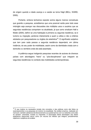 de origem quando a idade avança e a saúde se torna frágil (BELL; WARD,
2000).

         Portanto, embora tenhamos exposto acima alguns marcos conceituais
que guiarão a pesquisa, acreditamos que uma possível saída para todo esse
imbróglio seja avançar nas discussões dos múltiplos usos e usuários que as
segundas residências comportam na atualidade, já que como sinalizam Hall e
Muller (2004), definir se uma habitação é primeira ou segunda residência, se é
turismo ou migração, pertence inteiramente a quem a utiliza e não a critérios
adotados por pesquisadores ou órgãos de estatística18. O significado subjetivo
que tem para cada pessoa a segunda residência dependerá, em última
instância, do seu poder de mobilidade, assim como da identidade criada com o
domicílio e o território onde ele está assentado.

         A polêmica segue instigando pesquisas recentes de autores de diversos
países com abordagens “trans” ou “pós-disciplinares” que integram as
segundas residências no contexto das mobilidades contemporâneas.




18
   O que implica na necessária revisão dos conceitos e das práticas como são feitos os
recenseamentos e as pesquisas do turismo na atualidade. Na análise empírica, realizada em
Camocim, também adotamos tal direcionamento ao questionarmos com os visitantes como eles
se sentiam: veranistas, turistas ou migrantes. A associação dessa abordagem aos dados
estatísticos disponíveis serviu como um recurso de método que integrou procedimentos
objetivos e subjetivos de análise.

                                                                                      39
 
