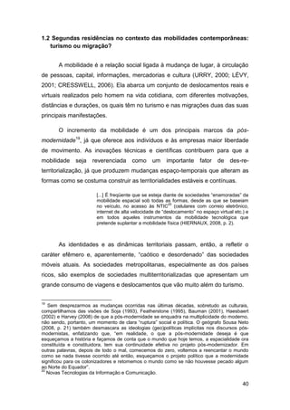 1.2 Segundas residências no contexto das mobilidades contemporâneas:
   turismo ou migração?


       A mobilidade é a relação social ligada à mudança de lugar, à circulação
de pessoas, capital, informações, mercadorias e cultura (URRY, 2000; LÉVY,
2001; CRESSWELL, 2006). Ela abarca um conjunto de deslocamentos reais e
virtuais realizados pelo homem na vida cotidiana, com diferentes motivações,
distâncias e durações, os quais têm no turismo e nas migrações duas das suas
principais manifestações.

       O incremento da mobilidade é um dos principais marcos da pós-
modernidade19, já que oferece aos indivíduos e às empresas maior liberdade
de movimento. As inovações técnicas e científicas contribuem para que a
mobilidade     seja   reverenciada      como      um    importante      fator   de    des-re-
territorialização, já que produzem mudanças espaço-temporais que alteram as
formas como se costuma construir as territorialidades estáveis e contínuas.

                        [...] É freqüente que se esteja diante de sociedades “enamoradas” da
                        mobilidade espacial sob todas as formas, desde as que se baseiam
                                                          20
                        no veículo, no acesso às NTIC (celulares com correio eletrônico,
                        internet de alta velocidade de “deslocamento” no espaço virtual etc.) e
                        em todos aqueles instrumentos da mobilidade tecnológica que
                        pretende suplantar a mobilidade física (HIERNAUX, 2008, p. 2).



       As identidades e as dinâmicas territoriais passam, então, a refletir o
caráter efêmero e, aparentemente, “caótico e desordenado” das sociedades
móveis atuais. As sociedades metropolitanas, especialmente as dos países
ricos, são exemplos de sociedades multiterritorializadas que apresentam um
grande consumo de viagens e deslocamentos que vão muito além do turismo.


19
   Sem desprezarmos as mudanças ocorridas nas últimas décadas, sobretudo as culturais,
compartilhamos das visões de Soja (1993), Featherstone (1995), Bauman (2001), Haesbaert
(2002) e Harvey (2008) de que a pós-modernidade se enquadra na multiplicidade do moderno,
não sendo, portanto, um momento de clara “ruptura” social e política. O geógrafo Sousa Neto
(2008, p. 21) também desmascara as ideologias (geo)políticas implícitas nos discursos pós-
modernistas, enfatizando que, “em realidade, o que a pós-modernidade deseja é que
esqueçamos a história e façamos de conta que o mundo que hoje temos, a espacialidade ora
constituída e constituidora, tem sua continuidade efetiva no projeto pós-modernizador. Em
outras palavras, depois de todo o mal, comecemos do zero, voltemos a reencantar o mundo
como se nada tivesse ocorrido até então, esqueçamos o projeto político que a modernidade
significou para os colonizadores e retomemos o mundo como se não houvesse pecado algum
ao Norte do Equador”.
20
   Novas Tecnologias da Informação e Comunicação.

                                                                                            40
 