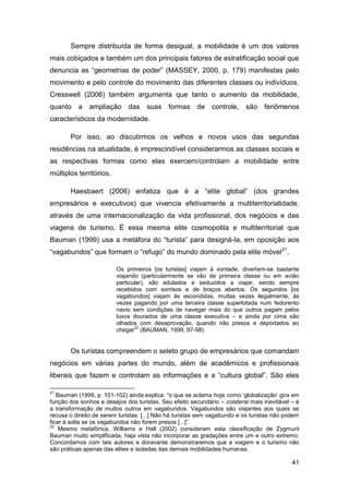 Sempre distribuída de forma desigual, a mobilidade é um dos valores
mais cobiçados e também um dos principais fatores de estratificação social que
denuncia as “geometrias de poder” (MASSEY, 2000, p. 179) manifestas pelo
movimento e pelo controle do movimento das diferentes classes ou indivíduos.
Cresswell (2006) também argumenta que tanto o aumento da mobilidade,
quanto a       ampliação das suas formas de                  controle,    são fenômenos
característicos da modernidade.

       Por isso, ao discutirmos os velhos e novos usos das segundas
residências na atualidade, é imprescindível considerarmos as classes sociais e
as respectivas formas como elas exercem/controlam a mobilidade entre
múltiplos territórios.

       Haesbaert (2006) enfatiza que é a “elite global” (dos grandes
empresários e executivos) que vivencia efetivamente a multiterritorialidade,
através de uma internacionalização da vida profissional, dos negócios e das
viagens de turismo. É essa mesma elite cosmopolita e multiterritorial que
Bauman (1999) usa a metáfora do “turista” para designá-la, em oposição aos
“vagabundos” que formam o “refugo” do mundo dominado pela elite móvel 21.

                         Os primeiros [os turistas] viajam à vontade, divertem-se bastante
                         viajando (particularmente se vão de primeira classe ou em avião
                         particular), são adulados e seduzidos a viajar, sendo sempre
                         recebidos com sorrisos e de braços abertos. Os segundos [os
                         vagabundos] viajam às escondidas, muitas vezes ilegalmente, às
                         vezes pagando por uma terceira classe superlotada num fedorento
                         navio sem condições de navegar mais do que outros pagam pelos
                         luxos dourados de uma classe executiva – e ainda por cima são
                         olhados com desaprovação, quando não presos e deportados ao
                                22
                         chegar (BAUMAN, 1999, 97-98).


       Os turistas compreendem o seleto grupo de empresários que comandam
negócios em várias partes do mundo, além de acadêmicos e profissionais
liberais que fazem e controlam as informações e a “cultura global”. São eles

21
   Bauman (1999, p. 101-102) ainda explica: “o que se aclama hoje como „globalização‟ gira em
função dos sonhos e desejos dos turistas. Seu efeito secundário – colateral mais inevitável – é
a transformação de muitos outros em vagabundos. Vagabundos são viajantes aos quais se
recusa o direito de serem turistas. [...] Não há turistas sem vagabundo e os turistas não podem
ficar à solta se os vagabundos não forem presos [...]”.
22
    Mesmo metafórica, Williams e Hall (2002) consideram esta classificação de Zygmunt
Bauman muito simplificada, haja vista não incorporar as gradações entre um e outro extremo.
Concordamos com tais autores e doravante demonstraremos que a viagem e o turismo não
são práticas apenas das elites e isoladas das demais mobilidades humanas.

                                                                                            41
 