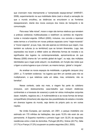 que vivenciam mais intensamente a “compressão espaço-tempo” (HARVEY,
2008), experimentando na sua mobilidade diária (real e virtual) a sensação de
que o mundo encolheu, as distâncias se encurtaram e as fronteiras
desapareceram, diante dos novos avanços dos meios de transporte e de
comunicação.

       Para essa “elite móvel”, morar e viajar são termos relativos que remetem
a práticas cotidianas multilocalizadas e redefinem os sentidos de migrante-
turista e morador-viajante. Clifford (2000), inclusive, nos convida a repensar
estes termos e a fundi-los em novas práticas espaciais como “viajar-morando”
e “morar-viajando”, já que, hoje, não são apenas os indivíduos que viajam, mas
também as culturas (e os territórios!) que se tornam itinerantes. Logo, tais
expressões nos levam a refletir sobre as diferentes formas de moradia e os
significados dos lugares na contemporaneidade, aproximando-se do que
Massey (2000) chama de “um sentido global de lugar”, ou seja, das múltiplas
identidades que o lugar pode adquirir, na atualidade, em função das redes que
o ligam a outros lugares e que o tornam, ao mesmo tempo, „global‟ e „singular‟.

       Ao analisar os novos espaços da mobilidade, o geógrafo Jacques Lévy
(2001, p. 7) também evidencia: “os lugares que têm um sentido para nós se
multiplicaram, o que relativiza cada um deles, mas, entretanto, não os
banaliza”.

       Nesse contexto, cada vez mais, a viagem faz parte do cotidiano
(inclusive,   com   deslocamentos    casa-trabalho    que   incluem   distâncias
continentais e a travessia de oceanos) e pode ter várias motivações conjuntas
(lazer, trabalho, negócios etc.). A multirresidência e as novas formas de tempo
compartilhado (timeshare) são algumas das possibilidades de estada e moradia
em diversos lugares do mundo, seja dentro do próprio país ou em outras
nações.

       Na União Europeia, por exemplo, em 2001, o parque imobiliário era
estimado em 170 milhões de habitações, das quais 10,5% não eram de uso
permanente. A Espanha mantinha o primeiro lugar com 32,2% de segundas
residências entre o total de domicílios. Portugal (26,9%), Grécia (22,7%), Itália
(17,7%) e França (17,2%) ocupavam os postos seguintes (GILI, 2003).

                                                                              42
 