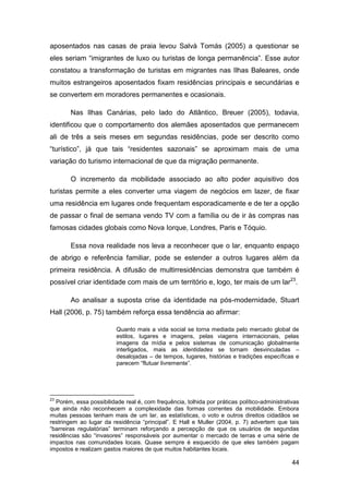 aposentados nas casas de praia levou Salvà Tomás (2005) a questionar se
eles seriam “imigrantes de luxo ou turistas de longa permanência”. Esse autor
constatou a transformação de turistas em migrantes nas Ilhas Baleares, onde
muitos estrangeiros aposentados fixam residências principais e secundárias e
se convertem em moradores permanentes e ocasionais.

        Nas Ilhas Canárias, pelo lado do Atlântico, Breuer (2005), todavia,
identificou que o comportamento dos alemães aposentados que permanecem
ali de três a seis meses em segundas residências, pode ser descrito como
“turístico”, já que tais “residentes sazonais” se aproximam mais de uma
variação do turismo internacional de que da migração permanente.

        O incremento da mobilidade associado ao alto poder aquisitivo dos
turistas permite a eles converter uma viagem de negócios em lazer, de fixar
uma residência em lugares onde frequentam esporadicamente e de ter a opção
de passar o final de semana vendo TV com a família ou de ir às compras nas
famosas cidades globais como Nova Iorque, Londres, Paris e Tóquio.

        Essa nova realidade nos leva a reconhecer que o lar, enquanto espaço
de abrigo e referência familiar, pode se estender a outros lugares além da
primeira residência. A difusão de multirresidências demonstra que também é
possível criar identidade com mais de um território e, logo, ter mais de um lar23.

        Ao analisar a suposta crise da identidade na pós-modernidade, Stuart
Hall (2006, p. 75) também reforça essa tendência ao afirmar:

                         Quanto mais a vida social se torna mediada pelo mercado global de
                         estilos, lugares e imagens, pelas viagens internacionais, pelas
                         imagens da mídia e pelos sistemas de comunicação globalmente
                         interligados, mais as identidades se tornam desvinculadas –
                         desalojadas – de tempos, lugares, histórias e tradições específicas e
                         parecem “flutuar livremente”.




23
  Porém, essa possibilidade real é, com frequência, tolhida por práticas político-administrativas
que ainda não reconhecem a complexidade das formas correntes da mobilidade. Embora
muitas pessoas tenham mais de um lar, as estatísticas, o voto e outros direitos cidadãos se
restringem ao lugar da residência “principal”. E Hall e Muller (2004, p. 7) advertem que tais
“barreiras regulatórias” terminam reforçando a percepção de que os usuários de segundas
residências são “invasores” responsáveis por aumentar o mercado de terras e uma série de
impactos nas comunidades locais. Quase sempre é esquecido de que eles também pagam
impostos e realizam gastos maiores de que muitos habitantes locais.

                                                                                              44
 