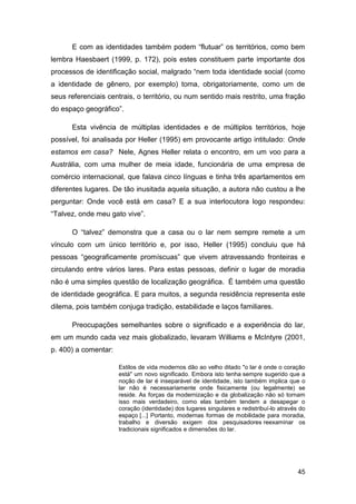E com as identidades também podem “flutuar” os territórios, como bem
lembra Haesbaert (1999, p. 172), pois estes constituem parte importante dos
processos de identificação social, malgrado “nem toda identidade social (como
a identidade de gênero, por exemplo) toma, obrigatoriamente, como um de
seus referenciais centrais, o território, ou num sentido mais restrito, uma fração
do espaço geográfico”.

      Esta vivência de múltiplas identidades e de múltiplos territórios, hoje
possível, foi analisada por Heller (1995) em provocante artigo intitulado: Onde
estamos em casa? Nele, Agnes Heller relata o encontro, em um voo para a
Austrália, com uma mulher de meia idade, funcionária de uma empresa de
comércio internacional, que falava cinco línguas e tinha três apartamentos em
diferentes lugares. De tão inusitada aquela situação, a autora não custou a lhe
perguntar: Onde você está em casa? E a sua interlocutora logo respondeu:
“Talvez, onde meu gato vive”.

      O “talvez” demonstra que a casa ou o lar nem sempre remete a um
vínculo com um único território e, por isso, Heller (1995) concluiu que há
pessoas “geograficamente promíscuas” que vivem atravessando fronteiras e
circulando entre vários lares. Para estas pessoas, definir o lugar de moradia
não é uma simples questão de localização geográfica. É também uma questão
de identidade geográfica. E para muitos, a segunda residência representa este
dilema, pois também conjuga tradição, estabilidade e laços familiares.

      Preocupações semelhantes sobre o significado e a experiência do lar,
em um mundo cada vez mais globalizado, levaram Williams e McIntyre (2001,
p. 400) a comentar:

                      Estilos de vida modernos dão ao velho ditado "o lar é onde o coração
                      está" um novo significado. Embora isto tenha sempre sugerido que a
                      noção de lar é inseparável de identidade, isto também implica que o
                      lar não é necessariamente onde fisicamente (ou legalmente) se
                      reside. As forças da modernização e da globalização não só tornam
                      isso mais verdadeiro, como elas também tendem a desapegar o
                      coração (identidade) dos lugares singulares e redistribuí-lo através do
                      espaço [...] Portanto, modernas formas de mobilidade para moradia,
                      trabalho e diversão exigem dos pesquisadores reexaminar os
                      tradicionais significados e dimensões do lar.




                                                                                          45
 