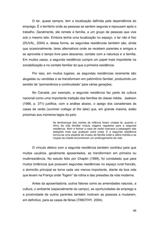 O lar, quase sempre, tem a localização definida pela dependência do
emprego. É o território onde as pessoas se sentem seguras e repousam após o
trabalho. Geralmente, ele remete à família, a um grupo de pessoas que vive
sob o mesmo teto. Embora tenha uma localização no espaço, o lar não é fixo
(DUVAL, 2004) e, dessa forma, as segundas residências também são, ainda
que ocasionalmente, lares alternativos onde se recebem parentes e amigos e
se aproveita o tempo livre para descanso, contato com a natureza e a família.
Em muitos casos, a segunda residência cumpre um papel mais importante na
sociabilização e no contato familiar do que a primeira residência.

      Por isso, em muitos lugares, as segundas residências raramente são
alugadas ou vendidas e se transformam em patrimônio familiar, produzindo um
sentido de “permanência e continuidade” para várias gerações.

      No Canadá, por exemplo, a segunda residência faz parte da cultura
nacional como uma importante tradição das famílias de classe média. Jaakson
(1986, p. 371) justifica, com a análise abaixo, o apego dos canadenses às
casas de verão (summer cottage at the lake) que, em grande maioria, estão
próximas aos inúmeros lagos do país:

                     As lembranças dos verões de infância foram criadas lá, quando o
                     ritmo da vida familiar incluía viagens regulares para a segunda
                     residência. Abrir e fechar a casa de verão marcava a passagem das
                     estações mais que qualquer outra coisa. E a segunda residência
                     tornou-se uma espécie de museu da família onde a velha mobília e as
                     roupas da cidade encontravam um prolongamento da vida.


      O vínculo afetivo com a segunda residência também contribui para que
muitos usuários, geralmente aposentados, as transformem em primeira ou
multirresidência. No estudo feito por Chaplin (1999), foi constatado que para
muitos britânicos que possuem segundas residências no espaço rural francês,
o domicílio principal se torna cada vez menos importante, diante da boa vida
que levam na França onde “fogem” da rotina e das pressões da vida moderna.

      Antes da aposentadoria, outros fatores como as amenidades naturais, a
cultura, o ambiente (especialmente do campo), as oportunidades de emprego e
a proximidade de outros parentes também motivam as pessoas a mudarem,
em definitivo, para as casas de férias (TIMOTHY, 2004).


                                                                                     46
 