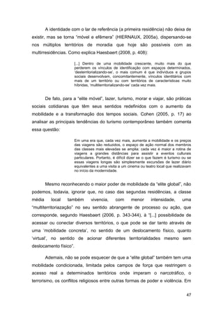 A identidade com o lar de referência (a primeira residência) não deixa de
existir, mas se torna “móvel e efêmera” (HIERNAUX, 2005a), dispersando-se
nos múltiplos territórios de moradia que hoje são possíveis com as
multirresidências. Como explica Haesbaert (2008, p. 408):

                        [...] Dentro de uma mobilidade crescente, muito mais do que
                        perderem os vínculos de identificação com espaços determinados,
                        „desterritorializando-se‟, o mais comum é que indivíduos e grupos
                        sociais desenvolvam, concomitantemente, vínculos identitários com
                        mais de um território ou com territórios de características muito
                        híbridas, „multiterritorializando-se‟ cada vez mais.


        De fato, para a “elite móvel”, lazer, turismo, morar e viajar, são práticas
sociais cotidianas que têm seus sentidos redefinidos com o aumento da
mobilidade e a transformação dos tempos sociais. Cohen (2005, p. 17) ao
analisar as principais tendências do turismo contemporâneo também comenta
essa questão:

                        Em uma era que, cada vez mais, aumenta a mobilidade e os preços
                        das viagens são reduzidos, o espaço de ação normal dos membros
                        das classes mais elevadas se amplia: cada vez é maior a rotina de
                        viagens a grandes distâncias para assistir a eventos culturais
                        particulares. Portanto, é difícil dizer se o que fazem é turismo ou se
                        essas viagens longas são simplesmente excursões de lazer diário
                        equivalentes a uma visita a um cinema ou teatro local que realizavam
                        no início da modernidade.


        Mesmo reconhecendo o maior poder de mobilidade da “elite global”, não
podemos, todavia, ignorar que, no caso das segundas residências, a classe
média      local   também        vivencia,      com       menor      intensidade,       uma
“multiterritoriazação” no seu sentido abrangente de processo ou ação, que
corresponde, segundo Haesbaert (2006, p. 343-344), à “[...] possibilidade de
acessar ou conectar diversos territórios, o que pode se dar tanto através de
uma „mobilidade concreta‟, no sentido de um deslocamento físico, quanto
„virtual‟, no sentido de acionar diferentes territorialidades mesmo sem
deslocamento físico”.

        Ademais, não se pode esquecer de que a “elite global” também tem uma
mobilidade condicionada, limitada pelos campos de força que restringem o
acesso real a determinados territórios onde imperam o narcotráfico, o
terrorismo, os conflitos religiosos entre outras formas de poder e violência. Em


                                                                                           47
 