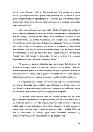 função disso, Bauman (2007, p. 86) ressalta que “[...] ninguém em nosso
mundo que se globaliza com rapidez pode proclamar com honestidade que é
pura e simplesmente um „operador global‟. O máximo que os membros da elite
globe-trotter globalmente influente podem conseguir é um escopo mais amplo
para sua mobilidade”.

      Vale ainda ponderar que essa visão “elitista” atribuída aos turistas é
muito relativa e depende da escala de análise e do contexto socioeconômico
que se privilegia. Para os países receptores (notadamente os pobres ou em
desenvolvimento), os turistas residenciais, por exemplo, são considerados
“imigrantes de luxo” pertencentes à classe mais abastada. Porém, na realidade
dos países emissores, tais viajantes, em grande parte, integram a classe média
que também pode adquirir imóveis em outros países onde as moedas estão
desvalorizadas e o custo de vida é mais baixo. Desse modo, nos valemos das
“aspas” para não reforçar o estereótipo de que o turismo e a segunda
residência ainda são práticas exclusivas das “elites”.

      As viagens a grandes distâncias que, comumente, denominamos de
turismo se inserem, agora, nas práticas cotidianas de um número cada vez
maior de pessoas que as realizam não apenas durante os períodos de férias ou
com a finalidade de lazer, mas a qualquer momento do ano e com diversos
objetivos como compras, negócios, recreação, trabalho, estudos, saúde etc.

      A compressão espaço-tempo tem mudado os padrões e o entendimento
do turismo, tornando esta atividade mais imbricada às demais formas de
mobilidade humana que congregam tanto os deslocamentos diários em busca
de trabalho e entretenimento, quanto as migrações e diásporas.

      Os destinos mais atrativos para os turistas também são os mais
procurados por migrantes que, em grande maioria, vão em busca de trabalho e
de melhores condições de vida. Nesses destinos onde turismo e migração
estão cada vez mais imbricados, os territórios abrigam e também passam a
definir novas relações entre “produção e consumo” (BELL; WARD, 2000), já
que o crescimento do turismo gera novas atividades produtivas                e,
consequentemente, novos fluxos migratórios de trabalhadores.



                                                                             48
 