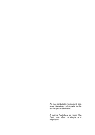 Ao meu pai Luís (in memoriam), pelo
amor „silencioso‟, a luta pela família
e a recíproca admiração.


À querida Paulinha e ao nosso filho
Davi, pelo afeto, a alegria e a
inspiração.



                                    4
 