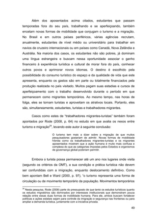 Além dos aposentados acima citados, estudantes que passam
temporadas fora do seu país, trabalhando e se aperfeiçoando, também
encetam novas formas de mobilidade que conjugam o turismo e a migração.
No Brasil e em outros países periféricos, várias agências recrutam,
anualmente, estudantes de nível médio ou universitário para trabalhar em
navios de cruzeiro internacionais ou em países como Canadá, Nova Zelândia e
Austrália. Na maioria dos casos, os estudantes não são pobres, já dominam
uma língua estrangeira e buscam nessa oportunidade associar o ganho
financeiro à experiência turística e cultural de morar fora do país, conhecer
outros povos e aprimorar novos idiomas. O destino é escolhido pela
possibilidade do consumo turístico do espaço e da qualidade de vida que este
apresenta, enquanto os gastos são em parte ou totalmente financiados pela
produção realizada no país visitado. Muitos pagam suas estadias e cursos de
aperfeiçoamento com o trabalho desenvolvido durante o período em que
permanecem como migrantes temporários. Ao mesmo tempo, nas horas de
folga, eles se tornam turistas e aproveitam os atrativos locais. Portanto, eles
são, simultaneamente, estudantes, turistas e trabalhadores migrantes.

       Casos como estes de “trabalhadores migrantes-turistas” também foram
apontados por Rode (2008, p. 64) no estudo em que avalia os nexos entre
turismo e migração24, levando este autor à seguinte conclusão:

                         O turismo tem mais a dizer sobre a migração de que muitos
                         pesquisadores gostariam de admitir. Novas formas de mobilidade
                         híbrida como os trabalhadores migrantes-turistas e os migrantes
                         aposentados mostram que a ação humana é muito mais confusa e
                         complexa do que as categorias impostas pelos Estados e organismos
                         de governança global poderiam permitir.


       Embora o turista possa permanecer até um ano nos lugares onde visita
(segundo os critérios da OMT), a sua condição e prática turística não devem
ser confundidas com a imigração, enquanto deslocamento definitivo. Como
bem apontam Bell e Ward (2000, p. 97), “o turismo representa uma forma de
circulação ou de movimento temporário da população. Movimentos temporários

24
   Nesta pesquisa, Rode (2008) parte do pressuposto de que tanto os estudos turísticos quanto
os estudos migratórios são dominados por interesses institucionais que demonstram pouca
relação entre essas duas formas de mobilidade humana. Para ele, ambos buscam fortalecer
políticas e ações estatais sejam para controle da imigração e segurança nas fronteiras ou para
ampliar a demanda turística, juntamente com a iniciativa privada.

                                                                                           49
 