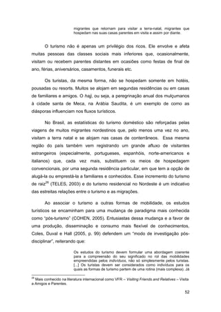 migrantes que retornam para visitar a terra-natal, migrantes que
                         hospedam nas suas casas parentes em visita e assim por diante.


       O turismo não é apenas um privilégio dos ricos. Ele envolve e afeta
muitas pessoas das classes sociais mais inferiores que, ocasionalmente,
visitam ou recebem parentes distantes em ocasiões como festas de final de
ano, férias, aniversários, casamentos, funerais etc.

       Os turistas, da mesma forma, não se hospedam somente em hotéis,
pousadas ou resorts. Muitos se alojam em segundas residências ou em casas
de familiares e amigos. O hajj, ou seja, a peregrinação anual dos mulçumanos
à cidade santa de Meca, na Arábia Saudita, é um exemplo de como as
diásporas influenciam nos fluxos turísticos.

       No Brasil, as estatísticas do turismo doméstico são reforçadas pelas
viagens de muitos migrantes nordestinos que, pelo menos uma vez no ano,
visitam a terra natal e se alojam nas casas de conterrâneos. Essa mesma
região do país também vem registrando um grande afluxo de visitantes
estrangeiros (especialmente, portugueses, espanhóis, norte-americanos e
italianos) que, cada vez mais, substituem os meios de hospedagem
convencionais, por uma segunda residência particular, em que tem a opção de
alugá-la ou emprestá-la a familiares e conhecidos. Esse incremento do turismo
de raiz26 (TELES, 2003) e do turismo residencial no Nordeste é um indicativo
das estreitas relações entre o turismo e as migrações.

       Ao associar o turismo a outras formas de mobilidade, os estudos
turísticos se encaminham para uma mudança de paradigma mais conhecida
como “pós-turismo” (COHEN, 2005). Entusiastas dessa mudança e a favor de
uma produção, disseminação e consumo mais flexível de conhecimentos,
Coles, Duval e Hall (2005, p. 99) defendem um “modo de investigação pós-
disciplinar”, reiterando que:

                         Os estudos do turismo devem formular uma abordagem coerente
                         para a compreensão do seu significado no rol das mobilidades
                         empreendidas pelos indivíduos, não só simplesmente pelos turistas.
                         [...] Os turistas devem ser considerados como indivíduos para os
                         quais as formas de turismo partem de uma rotina (mais complexa). Já

26
  Mais conhecido na literatura internacional como VFR – Visiting Friends and Relatives – Visita
a Amigos e Parentes.

                                                                                            52
 