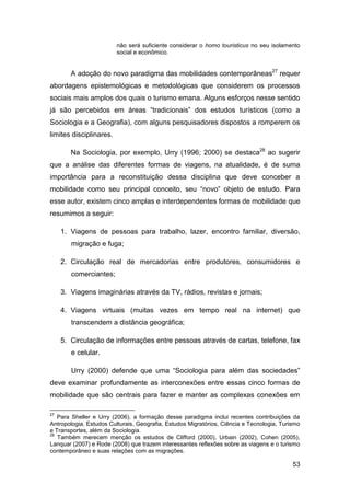não será suficiente considerar o homo touristicus no seu isolamento
                         social e econômico.


        A adoção do novo paradigma das mobilidades contemporâneas27 requer
abordagens epistemológicas e metodológicas que considerem os processos
sociais mais amplos dos quais o turismo emana. Alguns esforços nesse sentido
já são percebidos em áreas “tradicionais” dos estudos turísticos (como a
Sociologia e a Geografia), com alguns pesquisadores dispostos a romperem os
limites disciplinares.

        Na Sociologia, por exemplo, Urry (1996; 2000) se destaca28 ao sugerir
que a análise das diferentes formas de viagens, na atualidade, é de suma
importância para a reconstituição dessa disciplina que deve conceber a
mobilidade como seu principal conceito, seu “novo” objeto de estudo. Para
esse autor, existem cinco amplas e interdependentes formas de mobilidade que
resumimos a seguir:

     1. Viagens de pessoas para trabalho, lazer, encontro familiar, diversão,
        migração e fuga;

     2. Circulação real de mercadorias entre produtores, consumidores e
        comerciantes;

     3. Viagens imaginárias através da TV, rádios, revistas e jornais;

     4. Viagens virtuais (muitas vezes em tempo real na internet) que
        transcendem a distância geográfica;

     5. Circulação de informações entre pessoas através de cartas, telefone, fax
        e celular.

        Urry (2000) defende que uma “Sociologia para além das sociedades”
deve examinar profundamente as interconexões entre essas cinco formas de
mobilidade que são centrais para fazer e manter as complexas conexões em

27
   Para Sheller e Urry (2006), a formação desse paradigma inclui recentes contribuições da
Antropologia, Estudos Culturais, Geografia, Estudos Migratórios, Ciência e Tecnologia, Turismo
e Transportes, além da Sociologia.
28
   Também merecem menção os estudos de Clifford (2000), Urbain (2002), Cohen (2005),
Lanquar (2007) e Rode (2008) que trazem interessantes reflexões sobre as viagens e o turismo
contemporâneo e suas relações com as migrações.

                                                                                           53
 