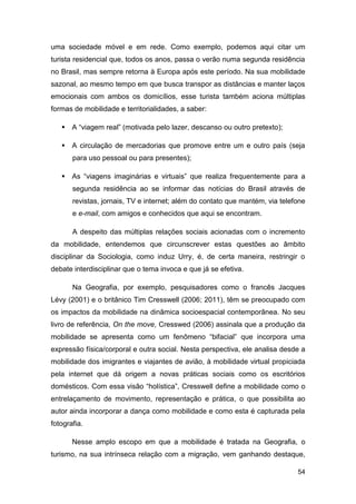 uma sociedade móvel e em rede. Como exemplo, podemos aqui citar um
turista residencial que, todos os anos, passa o verão numa segunda residência
no Brasil, mas sempre retorna à Europa após este período. Na sua mobilidade
sazonal, ao mesmo tempo em que busca transpor as distâncias e manter laços
emocionais com ambos os domicílios, esse turista também aciona múltiplas
formas de mobilidade e territorialidades, a saber:

    A “viagem real” (motivada pelo lazer, descanso ou outro pretexto);

    A circulação de mercadorias que promove entre um e outro país (seja
       para uso pessoal ou para presentes);

    As “viagens imaginárias e virtuais” que realiza frequentemente para a
       segunda residência ao se informar das notícias do Brasil através de
       revistas, jornais, TV e internet; além do contato que mantém, via telefone
       e e-mail, com amigos e conhecidos que aqui se encontram.

       A despeito das múltiplas relações sociais acionadas com o incremento
da mobilidade, entendemos que circunscrever estas questões ao âmbito
disciplinar da Sociologia, como induz Urry, é, de certa maneira, restringir o
debate interdisciplinar que o tema invoca e que já se efetiva.

       Na Geografia, por exemplo, pesquisadores como o francês Jacques
Lévy (2001) e o britânico Tim Cresswell (2006; 2011), têm se preocupado com
os impactos da mobilidade na dinâmica socioespacial contemporânea. No seu
livro de referência, On the move, Cresswed (2006) assinala que a produção da
mobilidade se apresenta como um fenômeno “bifacial” que incorpora uma
expressão física/corporal e outra social. Nesta perspectiva, ele analisa desde a
mobilidade dos imigrantes e viajantes de avião, à mobilidade virtual propiciada
pela internet que dá origem a novas práticas sociais como os escritórios
domésticos. Com essa visão “holística”, Cresswell define a mobilidade como o
entrelaçamento de movimento, representação e prática, o que possibilita ao
autor ainda incorporar a dança como mobilidade e como esta é capturada pela
fotografia.

       Nesse amplo escopo em que a mobilidade é tratada na Geografia, o
turismo, na sua intrínseca relação com a migração, vem ganhando destaque,

                                                                              54
 