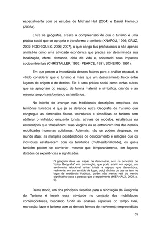 especialmente com os estudos de Michael Hall (2004) e Daniel Hiernaux
(2005a).

      Entre os geógrafos, cresce a compreensão de que o turismo é uma
prática social que se apropria e transforma o território (KNAFOU, 1996; CRUZ,
2002; RODRIGUES, 2006; 2007), o que obriga tais profissionais a não apenas
analisá-lo como uma atividade econômica que precisa ser determinada sua
localização, oferta, demanda, ciclo de vida e, sobretudo seus impactos
socioambientais (CHRISTALLER, 1963; PEARCE, 1991; SONEIRO, 1991).

      Em que pesem a importância desses fatores para a análise espacial, é
válido considerar que o turismo é mais que um deslocamento físico entre
lugares de origem e de destino. Ele é uma prática social como tantas outras
que se apropriam do espaço, de forma material e simbólica, criando e ao
mesmo tempo transformando os territórios.

      No intento de avançar nas tradicionais descrições empíricas dos
territórios turísticos é que já se defende outra Geografia do Turismo que
congregue as dimensões físicas, estruturais e simbólicas do turismo sem
obliterar o indivíduo enquanto turista, através de modelos, estatísticas ou
estereótipos que “massificam” suas viagens ou as entronizam fora das demais
mobilidades humanas cotidianas. Ademais, não se podem desprezar, no
mundo atual, as múltiplas possibilidades de deslocamento e relações que os
indivíduos estabelecem com os territórios (multiterritorialidade), os quais
também podem se converter, mesmo que temporariamente, em lugares
dotados de experiências e significados.

                     O geógrafo deve ser capaz de demonstrar, com os conceitos de
                     “outra Geografia” em construção, que pode existir um apego, um
                     sentimento relacional entre turista e espaço que desemboca,
                     realmente, em um sentido de lugar, quiçá distinto do que se tem no
                     lugar de residência habitual, porém não menos real ou menos
                     significativo para a pessoa que o experimenta (HIERNAUX, 2008, p.
                     6).


      Deste modo, um dos principais desafios para a renovação da Geografia
do   Turismo   é   inserir   essa   atividade   no    contexto    das    mobilidades
contemporâneas, buscando fundir as análises espaciais do tempo livre,
recreação, lazer e turismo com as demais formas de movimento empreendidas

                                                                                    55
 