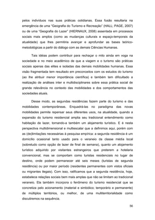 pelos indivíduos nas suas práticas cotidianas. Essa fusão resultaria na
emergência de uma “Geografia do Turismo e Recreação” (HALL; PAGE, 2007)
ou de uma “Geografia do Lazer” (HIERNAUX, 2008) assentada em processos
sociais mais amplos (como as mudanças culturais e espaço-temporais da
atualidade) que lhes permitiria avançar e aprofundar as bases teórico-
metodológicas a partir do diálogo com as demais Ciências Humanas.

      Tais idéias podem contribuir para rechaçar o mito ainda em voga na
sociedade e no meio acadêmico de que a viagem e o turismo são práticas
sociais apenas das elites e isoladas das demais mobilidades humanas. Essa
visão fragmentada tem resultado em preconceitos com os estudos do turismo
(ao lhe atribuir menor importância científica) e também tem dificultado a
realização de análises inter e multidisciplinares sobre essa prática social de
grande relevância no contexto das mobilidades e dos comportamentos das
sociedades atuais.

      Desse modo, as segundas residências fazem parte do turismo e das
mobilidades   contemporâneas.    Enquadrá-las   no   paradigma    das   novas
mobilidades permite repensar seus diferentes usos, na atualidade, quando a
expansão do turismo residencial amplia seu tradicional entendimento como
habitação de lazer, tornando-a também um alojamento turístico. E é nesta
perspectiva multidimensional e multiescalar que a definimos aqui, porém com
as (de)limitações necessárias à pesquisa empírica: a segunda residência é um
domicílio ocasional tanto usado para o veraneio da classe média local
(sobretudo como opção de lazer de final de semana), quanto um alojamento
turístico adquirido por visitantes estrangeiros que preterem a hotelaria
convencional, mas se comportam como turistas residenciais no lugar de
destino, onde podem permanecer até seis meses (turistas de segunda
residência) ou por maior período (residentes permanentes com vistos oficiais
ou migrantes ilegais). Com isso, ratificamos que a segunda residência, hoje,
estabelece relações sociais bem mais amplas que não se limitam ao tradicional
veraneio. Ela também incorpora o fenômeno do turismo residencial que se
concretiza pelo acionamento (material e simbólico; temporário e permanente)
de múltiplos territórios, ou melhor, de uma multiterritorialidade como
discutiremos na sequência.

                                                                           56
 