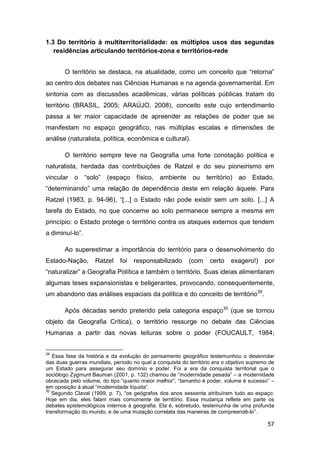 1.3 Do território à multiterritorialidade: os múltiplos usos das segundas
   residências articulando territórios-zona e territórios-rede


       O território se destaca, na atualidade, como um conceito que “retorna”
ao centro dos debates nas Ciências Humanas e na agenda governamental. Em
sintonia com as discussões acadêmicas, várias políticas públicas tratam do
território (BRASIL, 2005; ARAÚJO, 2008), conceito este cujo entendimento
passa a ter maior capacidade de apreender as relações de poder que se
manifestam no espaço geográfico, nas múltiplas escalas e dimensões de
análise (naturalista, política, econômica e cultural).

       O território sempre teve na Geografia uma forte conotação política e
naturalista, herdada das contribuições de Ratzel e do seu pioneirismo em
vincular o       “solo”   (espaço    físico,   ambiente     ou    território) ao    Estado,
“determinando” uma relação de dependência deste em relação àquele. Para
Ratzel (1983, p. 94-96), “[...] o Estado não pode existir sem um solo. [...] A
tarefa do Estado, no que concerne ao solo permanece sempre a mesma em
princípio: o Estado protege o território contra os ataques externos que tendem
a diminuí-lo”.

       Ao superestimar a importância do território para o desenvolvimento do
Estado-Nação,        Ratzel   foi   responsabilizado      (com     certo    exagero!)     por
“naturalizar” a Geografia Política e também o território. Suas ideias alimentaram
algumas teses expansionistas e beligerantes, provocando, consequentemente,
um abandono das análises espaciais da política e do conceito de território 29.

       Após décadas sendo preterido pela categoria espaço30 (que se tornou
objeto da Geografia Crítica), o território ressurge no debate das Ciências
Humanas a partir das novas leituras sobre o poder (FOUCAULT, 1984;


29
   Essa fase da história e da evolução do pensamento geográfico testemunhou o desenrolar
das duas guerras mundiais, período no qual a conquista do território era o objetivo supremo de
um Estado para assegurar seu domínio e poder. Foi a era da conquista territorial que o
sociólogo Zygmunt Bauman (2001, p. 132) chamou de “modernidade pesada” – a modernidade
obcecada pelo volume, do tipo “quanto maior melhor”, “tamanho é poder, volume é sucesso” –
em oposição à atual “modernidade líquida”.
30
   Segundo Claval (1999, p. 7), “os geógrafos dos anos sessenta atribuíram tudo ao espaço.
Hoje em dia, eles falam mais comumente de território. Essa mudança reflete em parte os
debates epistemológicos internos à geografia. Ela é, sobretudo, testemunha de uma profunda
transformação do mundo, e de uma mutação correlata das maneiras de compreendê-lo”.

                                                                                           57
 