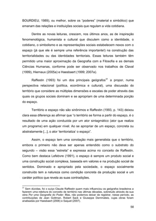 BOURDIEU, 1989), ou melhor, sobre os “poderes” (material e simbólico) que
emanam das relações e instituições sociais que regulam a vida cotidiana.

       Dentre as novas leituras, crescem, nos últimos anos, as de inspiração
fenomenológica, humanista e cultural que discutem como a identidade, o
cotidiano, o simbolismo e as representações sociais estabelecem nexos com o
espaço (já que ele é sempre uma referência importante!) na construção das
territorialidades ou das identidades territoriais. Essas leituras também têm
permitido uma maior aproximação da Geografia com a Filosofia e as demais
Ciências Humanas, conforme pode ser observado nos trabalhos de Claval
(1999), Hiernaux (2005a) e Haesbaert (1999; 2007a).

       Raffestin (1993) foi um dos principais geógrafos31 a propor, numa
perspectiva relacional (política, econômica e cultural), uma discussão do
território que considere as múltiplas dimensões e escalas de poder através das
quais os grupos sociais dominam e se apropriam de uma determinada porção
do espaço.

       Território e espaço não são sinônimos e Raffestin (1993, p. 143) deixou
clara essa diferença ao afirmar que “o território se forma a partir do espaço, é o
resultado de uma ação conduzida por um ator sintagmático (ator que realiza
um programa) em qualquer nível. Ao se apropriar de um espaço, concreta ou
abstratamente [...], o ator „territorializa‟ o espaço”.

       Assim, o espaço tem uma conotação mais generalista que o território,
embora o primeiro não deva ser apenas entendido como o substrato do
segundo – visão essa “estreita” e expressa acima no conceito de Raffestin.
Como bem destaca Lefebvre (1991), o espaço é sempre um produto social e
uma construção social complexa, baseada em valores e na produção social de
sentidos. Dominado e apropriado pela sociedade, o espaço socialmente
construído tem a natureza como condição concreta da produção social e um
caráter político que revela as suas contradições.


31
  Sem dúvidas, foi o suíço Claude Raffestin quem mais influenciou os geógrafos brasileiros a
fazerem uma releitura do conceito de território nas últimas décadas, sobretudo através da sua
obra Por uma Geografia do Poder. Mas, não podemos deixar de registrar, nesse período, as
contribuições de Jean Gottman, Robert Sack e Giuseppe Demmateis, cujas obras foram
analisadas por Haesbaert (2006) e Saquet (2007).

                                                                                          58
 