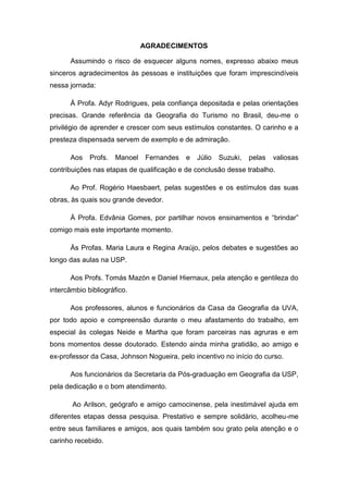 AGRADECIMENTOS

      Assumindo o risco de esquecer alguns nomes, expresso abaixo meus
sinceros agradecimentos às pessoas e instituições que foram imprescindíveis
nessa jornada:

      À Profa. Adyr Rodrigues, pela confiança depositada e pelas orientações
precisas. Grande referência da Geografia do Turismo no Brasil, deu-me o
privilégio de aprender e crescer com seus estímulos constantes. O carinho e a
presteza dispensada servem de exemplo e de admiração.

      Aos    Profs.   Manoel    Fernandes   e   Júlio   Suzuki,   pelas   valiosas
contribuições nas etapas de qualificação e de conclusão desse trabalho.

      Ao Prof. Rogério Haesbaert, pelas sugestões e os estímulos das suas
obras, às quais sou grande devedor.

      À Profa. Edvânia Gomes, por partilhar novos ensinamentos e “brindar”
comigo mais este importante momento.

      Às Profas. Maria Laura e Regina Araújo, pelos debates e sugestões ao
longo das aulas na USP.

      Aos Profs. Tomás Mazón e Daniel Hiernaux, pela atenção e gentileza do
intercâmbio bibliográfico.

      Aos professores, alunos e funcionários da Casa da Geografia da UVA,
por todo apoio e compreensão durante o meu afastamento do trabalho, em
especial às colegas Neide e Martha que foram parceiras nas agruras e em
bons momentos desse doutorado. Estendo ainda minha gratidão, ao amigo e
ex-professor da Casa, Johnson Nogueira, pelo incentivo no início do curso.

      Aos funcionários da Secretaria da Pós-graduação em Geografia da USP,
pela dedicação e o bom atendimento.

       Ao Arilson, geógrafo e amigo camocinense, pela inestimável ajuda em
diferentes etapas dessa pesquisa. Prestativo e sempre solidário, acolheu-me
entre seus familiares e amigos, aos quais também sou grato pela atenção e o
carinho recebido.


                                                                                5
 