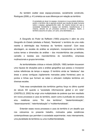 Ao também exaltar esse espaço-processo, socialmente construído,
Rodrigues (2008, p. 41) sintetiza as suas diferenças em relação ao território:

                      A sociedade ao atuar no espaço, incorpora-o à sua própria dinâmica,
                      porém o território não é apenas produto que resulta da ação humana
                      sobre o espaço, agregando-lhe valor. Ao mesmo tempo em que a
                      sociedade transforma o espaço em território, transforma-se a si
                      mesma, através de um processo contínuo e dialético. Assim, o
                      território assume um peso, um caris, uma identidade [...].




       A Geografia do Poder de Raffestin (1993) propunha ir além de uma
Geografia do Estado (atrelada a Ratzel), “libertando” o território de uma visão
restrita à delimitação das fronteiras do “território nacional”. Com essa
abordagem, as escalas de análise se ampliaram, incorporando ao território
outros temas e dimensões de análise – dos microterritórios das prostitutas,
camelôs    e    taxistas   aos    macroterritórios    do    narcotráfico,    empresas
multinacionais e grupos terroristas.

       As territorialidades cíclicas e móveis (SOUZA, 1995) também trouxeram
uma riqueza de situações para a análise geográfica que passou a incorporar
outras referências de tempo e espaço. O território ainda se “elasteceu” das
áreas e zonas contíguas (rigidamente marcadas pelas fronteiras) para os
pontos e linhas que formam as redes e articulam múltiplos territórios em
diversas escalas.

       Toda essa complexidade dos territórios ganhou força no último quartel
do século XX quando a “sociedade informacional, global e em rede”
(CASTELLS, 2002) fez erigir uma multiplicidade de poderes que tem resultado
em novos processos e usos do território, assim como à profusão de conceitos
e/ou    metáforas     como       “fim    dos    territórios”,    “desterritorialização”,
“desenraizamento”, “reterritorialização” e “multiterritorialidade”.

       Entender esses novos processos e usos do território é um desafio que
nos    colocamos     no    presente     trabalho,    motivados     pelas    existências
contemporâneas que permitem à sociedade experimentar, mais intensamente,
uma pluralidade de territórios ou uma multiterritorialidade.




                                                                                      59
 