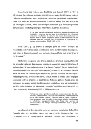 Essa trama das redes e dos territórios leva Saquet (2007, p. 161) a
afirmar que “há redes de territórios e territórios em redes, territórios nas redes e
redes no território num único movimento”. As redes são virtuais, mas também
reais. São técnicas, assim como sociais (SANTOS, 1997). Elas são “entidades
de circulação” (URRY, 2008) com múltiplas conexões que envolvem padrões
complexos de imediata presença e intermitente ausência à distância.

                      [...] A ideia da rede certamente ilumina um aspecto importante da
                      realidade – chama a atenção para a complexidade das interações
                      espaciais, resultantes do conjunto de ações desencadeadas em
                      lugares mais ou menos longínquos. Assim, a rede representa um dos
                      recortes espaciais possíveis para compreender a organização do
                      espaço contemporâneo (DIAS, 2005, p. 23).


      Lévy (2001, p. 2) chama a atenção para os novos espaços da
mobilidade onde “várias redes se imbricam, como também redes (topológicas,
que criam a descontinuidade) com territórios (topográficos, que engendram a
continuidade)”.

      No turismo (enquanto uma prática social que promove o aproveitamento
do tempo livre através das viagens, estadias e consumo), o par território/rede é
indissociável, já que o planejamento e a viagem “partem” de um determinado
território (tendo outro “em mira” como destino) através do acionamento de uma
série de redes de comunicação (seleção do pacote, reservas de passagens,
hospedagem etc.) e transporte (carro, ônibus, metrô e avião). Estes espaços
lacunares (entre a origem e o destino) são feitos de polos e fluxos, onde os
indivíduos ou grupos sociais também podem estabelecer uma apropriação (no
sentido mais simbólico de identidade), criando “territórios no movimento” ou
“pelo movimento”. Haesbaert (2006, p. 279) ressalta que:

                      Talvez seja esta a grande novidade da nossa experiência dita pós-
                      moderna, onde controlar o espaço indispensável à nossa reprodução
                      social não significa (apenas) controlar áreas e definir “fronteiras”,
                      mas, sobretudo, viver em redes, onde nossas próprias identificações
                      e referências espaço-simbólicas são feitas não apenas no
                      enraizamento e na (sempre relativa) estabilidade, mas na própria
                      mobilidade [...].


      A rede pode e deve ser vista como um elemento constituinte do território
(quando não um território), como um componente têmporo-móvel que
conjugado com a zona/superfície territorial, ressalta seu dinamismo e

                                                                                        65
 