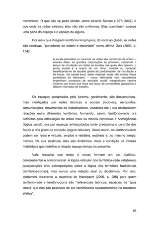 movimento. O que não se pode olvidar, como adverte Santos (1997; 2002), é
que onde as redes existem, elas não são uniformes. Elas constituem apenas
uma parte do espaço e o espaço de alguns.

        Por mais que integrem territórios longínquos, do local ao global, as redes
são seletivas, “portadoras de ordem e desordem” como afirma Dias (2003, p.
154):

                       À escala planetária ou nacional, as redes são portadoras de ordem –
                       através delas, as grandes corporações se articulam, reduzindo o
                       tempo de circulação em todas as escalas nas quais elas operam; o
                       ponto crucial é a busca de um ritmo, mundial ou nacional,
                       beneficiando-se de escalas gerais de produtividade, de circulação e
                       de trocas. Na escala local, estas mesmas redes são muitas vezes
                       portadoras de desordem – numa velocidade sem precedentes
                       engendram processos de exclusão social, marginalizam centros
                       urbanos que tirava sua força dos laços de proximidade geográfica e
                       alteram mercados de trabalho.


        Os espaços apropriados pelo turismo, geralmente, são descontínuos,
mas interligados por redes técnicas e sociais (rodovias, aeroportos,
comunicações, movimentos de trabalhadores, visitantes etc.) que estabelecem
relações entre diferentes territórios, formando, assim, territórios-rede ora
definidos pela articulação de áreas mais ou menos contínuas e homogêneas
(lógica zonal), ora por espaços entrecortados onde predomina o controle dos
fluxos e dos polos de conexão (lógica reticular). Deste modo, os territórios-rede
podem ser reais e virtuais, amplos e retráteis, estáveis e, ao mesmo tempo,
móveis. Na sua essência, eles são dinâmicos, meio e condição da intensa
mobilidade que redefine a relação espaço-tempo no presente.

        Vale   ressaltar   que   redes    e   zonas formam         um    par   dialético,
complementar e concorrencial. A lógica reticular dos territórios-rede estabelece
justaposições e/ou sobreposições sobre a lógica dos territórios tradicionais
(territórios-zonas), mas nunca uma relação dual ou dicotômica. Por isso,
adotamos doravante a assertiva de Haesbaert (2006, p. 286) para quem
território-rede e território-zona são “referenciais teóricos, espécies de „tipos
ideais‟ que não são passiveis de ser identificados separadamente na realidade
efetiva”.




                                                                                       66
 
