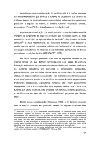 Acreditamos que a configuração do território-rede é a melhor tradução
da multiterritorialidade que envolve o turismo na atualidade. Ela abarca as
múltiplas lógicas de territorialização implementadas pelos agentes sociais que
produzem o espaço, ou melhor, o território turístico: veranistas, turistas,
empresários, Poder Público, trabalhadores e população local.

       A produção e imbricação dos territórios-rede com os territórios-zona dá
margem ao surgimento de espaços residuais que Haesbaert (2006, p. 306)
denominou, a princípio de aglomerados de exclusão33, depois como reclusão
territorial34 e, mais recentemente, de contenção territorial, para designar o
caráter sempre parcial, provisório e paliativo dos „fechamentos‟, especialmente
dos grupos subalternos, na restrição a sua mobilidade compulsória em busca
de melhores condições de vida (HAESBAERT, 2009).

       De forma análoga, podemos dizer que as segundas residências ao
mesmo tempo em que definem territórios-zona pela posse da primeira
habitação e das casas de praia/serra da classe média local, também produzem
os   territórios    reticulares    em     domicílios     e   condoresorts       construídos,
primordialmente, para os turistas internacionais, os quais criam, de forma mais
efetiva, um espaço recluso e exclusivista. Nos interstícios dos territórios-zona
e dos territórios-rede, há ainda os territórios de contenção onde as populações
tradicionais (pescadores, agricultores, rendeiras etc.) ficam parcialmente
segregadas com a apropriação dos seus espaços vividos para o lazer e o
turismo. Em última instância, este processo vem reforçar, de forma paradoxal,
o território-zona no exercício das “contrafinalidades” propostas por Santos
(1997).

       Diante dessa complexidade, Rodrigues (2006, p. 8) também defende
que “o território turístico, em particular, sendo um espaço dominado e/ou

33
    Haesbaert (2006, p. 306) caracteriza, resumidamente, os territórios-zona como mais
tradicionais, forjados no domínio da lógica zonal, com áreas e limites (“fronteiras”)
relativamente bem demarcados e com grupos mais “enraizados”, onde a organização em rede
adquire um papel secundário; os territórios-rede, configurados sobretudo na topologia ou lógica
das redes, ou seja, são espacialmente descontínuos, dinâmicos (com diversos graus de
mobilidade) e mais suscetíveis a sobreposições; e os “aglomerados” são mais indefinidos,
muitas vezes mesclas confusas de territórios-zona e territórios-rede, onde fica muito difícil
identificar uma lógica coerente e/ou uma cartografia espacialmente bem definida.
34
   O relativo isolamento em territórios excludentes onde são promovidas separações mais
rígidas entre insiders e outsiders (HAESBAERT, 2007a, p. 54).

                                                                                            67
 