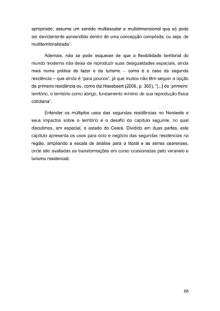 apropriado, assume um sentido multiescalar e multidimensional que só pode
ser devidamente apreendido dentro de uma concepção compósita, ou seja, de
multiterritorialidade”.

       Ademais, não se pode esquecer de que a flexibilidade territorial do
mundo moderno não deixa de reproduzir suas desigualdades espaciais, ainda
mais numa prática de lazer e de turismo – como é o caso da segunda
residência – que ainda é “para poucos”, já que muitos não têm sequer a opção
da primeira residência ou, como diz Haesbaert (2006, p. 360), “[...] do „primeiro‟
território, o território como abrigo, fundamento mínimo de sua reprodução física
cotidiana”.

       Entender os múltiplos usos das segundas residências no Nordeste e
seus impactos sobre o território é o desafio do capítulo seguinte, no qual
discutimos, em especial, o estado do Ceará. Dividido em duas partes, este
capítulo apresenta os usos para ócio e negócio das segundas residências na
região, ampliando a escala de análise para o litoral e as serras cearenses,
onde são avaliadas as transformações em curso ocasionadas pelo veraneio e
turismo residencial.




                                                                               68
 