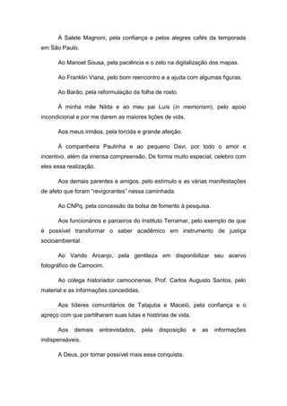 À Salete Magnoni, pela confiança e pelos alegres cafés da temporada
em São Paulo.

      Ao Manoel Sousa, pela paciência e o zelo na digitalização dos mapas.

      Ao Franklin Viana, pelo bom reencontro e a ajuda com algumas figuras.

      Ao Barão, pela reformulação da folha de rosto.

      À minha mãe Nilda e ao meu pai Luís (in memoriam), pelo apoio
incondicional e por me darem as maiores lições de vida.

      Aos meus irmãos, pela torcida e grande afeição.

      À companheira Paulinha e ao pequeno Davi, por todo o amor e
incentivo, além da imensa compreensão. De forma muito especial, celebro com
eles essa realização.

      Aos demais parentes e amigos, pelo estímulo e as várias manifestações
de afeto que foram “revigorantes” nessa caminhada.

      Ao CNPq, pela concessão da bolsa de fomento à pesquisa.

      Aos funcionários e parceiros do Instituto Terramar, pelo exemplo de que
é possível transformar o saber acadêmico em instrumento de justiça
socioambiental.

      Ao Vando Arcanjo, pela gentileza em disponibilizar seu acervo
fotográfico de Camocim.

      Ao colega historiador camocinense, Prof. Carlos Augusto Santos, pelo
material e as informações concedidas.

      Aos líderes comunitários de Tatajuba e Maceió, pela confiança e o
apreço com que partilharam suas lutas e histórias de vida.

      Aos   demais      entrevistados,   pela   disposição   e   as   informações
indispensáveis.

      A Deus, por tornar possível mais essa conquista.




                                                                               6
 